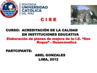 CISE

CURSO: ACREDITACIÓN DE LA CALIDAD
        EN INSTITUCIONES EDUCATIVA
Elaboración de planes de mejora de la I.E. “San
                Roque” - Huancavelica

PARTCIPANTE:
                ABEL GONZALES
                 LIMA, 2012
 