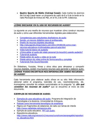  Quatre Quarts de Ràdio (Col.legi Cassà). Cada martes los alumnos
del Col.legi Cassà hacen un programa de radio de 8 a 9 de la tarde en la
radio Municipal de Arenys de Mar, en el 91.2 de la FM. Catalunya.
¿CÓMO INICIARSE EN EL USO DE RECURSOS DE AUDIO?
La siguiente es una reseña de recursos que muestran cómo construir recursos
de audio y cómo usar diferentes herramientas digitales para elaborarlos:
 Competencias para estudiantes diseñadores de audio
 Sonido, un recurso didáctico para el profesorado.
 Diseño de recursos digitales educativos
 http://educagratis.blogcindario.com/2011/04/00106-como-crear-
recursos-educativos-multimediales-para-el-aula.html
 Video tutorial básico de audacity
 ¿Cómo editar el audio del relato personal (la locución) usando audacity?
 Tutorial de audacity
 Filelab:editor de audio y video en la nube
 Filelab:edicion de video online de forma sencilla y completa
 Tutorial de Free Sound Recorder
En Slideshare, Youtube, Vimeo y otros sitios para almacenar y compartir
recursos digitales, existen muy buenos recursos para aprender a elaborar audio.
¿DÓNDE PUEDO ENCONTRAR MÁS INFORMACIÓN SOBRE RECURSOS
DE AUDIO?
Cada herramienta para elaborar audio ofrece en su sitio Web información
adicional sobre el programa, tutoriales de uso, recomendaciones, etc.
Aconsejamos consultar los enlaces suministrados en la pregunta “1. ¿En qué
consisten los recursos de audio?” que se encuentra al inicio de este
documento.
EJEMPLOS DE RECURSOS DE AUDIO:
 Ejemplos de usos educativos del audio. Programa de integración de
Tecnologías a la docencia. Universidad de Antioquia.
 Podcast como herramienta tecnológica de enseñanza
 Página con fragmentos de estaciones de radio con temas de interés
http://www.radialistas.net/qsomos.php
 Ejemplo de audio educativo. PPT con audio.
 Repositorios educativos.
http://www.riate.org/version/v1/recursos/cursolicenciasnavegable/repositori
os_educativos.html
 