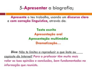 5- Apresentar  a biografia;  Apresenta   o teu trabalho,   usando um  discurso claro  e   com correção linguística , através de:  Texto escrito Apresentação oral Apresentação multimédia Dramatização… Dica:  Não te limites a reproduzir o que leste ou  copiaste da Internet!   Para o professor têm muito mais valor as tuas opiniões e conclusões, bem fundamentadas na informação que reuniste. 