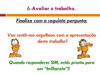 6- Avaliar o trabalho . Finaliza com a seguinte pergunta: Vou sentir-me orgulhoso com a apresentação deste trabalho?  Quando responderes SIM, estás pronto para um “brilharete”!! 