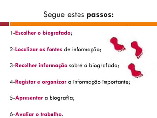 Segue estes  passos: 1- Escolher o biografado ; 2- Localizar as fontes  de informação ; 3- Recolher informação  sobre o biografado ; 4- Registar e organizar   a informação importante ; 5- Apresentar  a biografia ; 6- Avaliar o trabalho . 