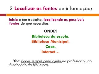 2- Localizar as fontes  de informação ; Inicia   o teu trabalho,  localizando as possíveis fontes   de que necessitas.  ONDE? Biblioteca da escola, Biblioteca Municipal, Casa, Internet… Dica:  Podes sempre pedir ajuda  ao professor ou ao funcionário da Biblioteca. 