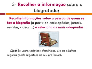 3-  Recolher a informação  sobre o biografado ;  Recolhe informações sobre a pessoa de quem se faz a biografia   (a partir de  enciclopédias, jornais, revistas, vídeos…)  e seleciona as mais adequadas . Dica:  Se usares páginas eletrónicas, usa as páginas seguras  (pede sugestões ao teu professor). 