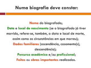 Numa biografia deve constar: Nome  do biografado; Data   e   local de nascimento   (se o biografado já tiver morrido, refere-se, também, a data e local de morte, assim como as circunstâncias em que morreu); Dados familiares  (ascendência, casamento(s), descendência); Percurso académico  e/ou  profissional ; Feitos   ou   obras importantes   realizados.  