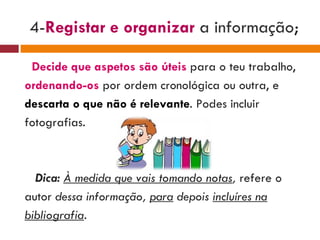 4- Registar e organizar   a informação ; Decide que aspetos são úteis   para o teu trabalho, ordenando-os   por ordem cronológica ou outra, e descarta o que não é relevante . Podes incluir fotografias. Dica:  À medida que vais tomando notas ,  refere o autor  dessa informação,  para  depois  incluíres na bibliografia . 
