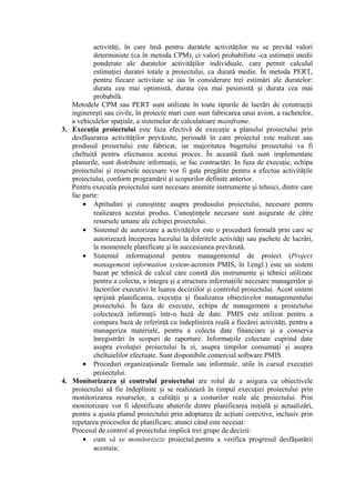 activităţi, în care însă pentru duratele activităţilor nu se prevăd valori
deterministe (ca în metoda CPM), ci valori probabiliste -ca estimaţii medii
ponderate ale duratelor activităţilor individuale, care permit calculul
estimaţiei duratei totale a proiectului, ca durată medie. În metoda PERT,
pentru fiecare activitate se iau în considerare trei estimări ale duratelor:
durata cea mai optimistă, durata cea mai pesimistă şi durata cea mai
probabilă.
Metodele CPM sau PERT sunt utilizate în toate tipurile de lucrări de construcţii
inginereşti sau civile, în proiecte mari cum sunt fabricarea unui avion, a rachetelor,
a vehiculelor spaţiale, a sistemelor de calculatoare mainframe.
3. Execuţia proiectului este faza efectivă de execuţie a planului proiectului prin
desfăşurarea activităţilor prevăzute, perioadă în care proiectul este realizat sau
produsul proiectului este fabricat, iar majoritatea bugetului proiectului va fi
cheltuită pentru efectuarea acestui proces. În această fază sunt implementate
planurile, sunt distribuite informaţii, se fac contractări. In faza de execuţie, echipa
proiectului şi resursele necesare vor fi gata pregătite pentru a efectua activităţile
proiectului, conform programării şi scopurilor definite anterior.
Pentru execuţia proiectului sunt necesare anumite instrumente şi tehnici, dintre care
fac parte:
• Aptitudini şi cunoştinţe asupra produsului proiectului, necesare pentru
realizarea acestui produs. Cunoştinţele necesare sunt asigurate de către
resursele umane ale echipei proiectului.
• Sistemul de autorizare a activităţilor este o procedură formală prin care se
autorizează începerea lucrului la diferitele activităţi sau pachete de lucrări,
la momentele planificate şi în succesiunea prevăzută.
• Sistemul informaţional pentru managementul de proiect (Project
management information system-acronim PMIS, în l.engl.) este un sistem
bazat pe tehnică de calcul care constă din instrumente şi tehnici utilizate
pentru a colecta, a integra şi a structura informaţiile necesare managerilor şi
factorilor executivi în luarea deciziilor şi controlul proiectului. Acest sistem
sprijină planificarea, execuţia şi finalizarea obiectivelor managementului
proiectului. În faza de execuţie, echipa de management a proiectului
colectează informaţii într-o bază de date. PMIS este utilizat pentru a
compara baza de referinţă cu îndeplinirea reală a fiecărei activităţi, pentru a
manageriza materiale, pentru a colecta date financiare şi a conserva
înregistrări în scopuri de raportare. Informaţiile colectate cuprind date
asupra evoluţiei proiectului la zi, asupra timpilor consumaţi şi asupra
cheltuielilor efectuate. Sunt disponibile comercial software PMIS.
• Proceduri organizaţionale formale sau informale, utile în cursul execuţiei
proiectului.
4. Monitorizarea şi controlul proiectului are rolul de a asigura ca obiectivele
proiectului să fie îndeplinite şi se realizează în timpul execuţiei proiectului prin
monitorizarea resurselor, a calităţii şi a costurilor reale ale proiectului. Prin
monitorizare vor fi identificate abaterile dintre planificarea iniţială şi actualizări,
pentru a ajusta planul proiectului prin adoptarea de acţiuni corective, inclusiv prin
repetarea proceselor de planificare, atunci când este necesar.
Procesul de control al proiectului implică trei grupe de decizii:
• cum să se monitorizeze proiectul,pentru a verifica progresul desfăşurării
acestuia;
 