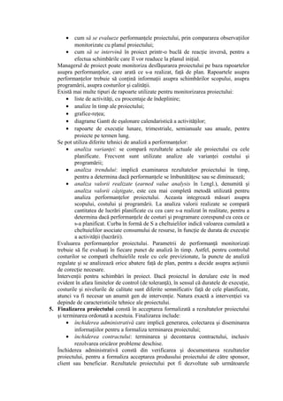 • cum să se evalueze performanţele proiectului, prin compararea observaţiilor
monitorizate cu planul proiectului;
• cum să se intervină în proiect printr-o buclă de reacţie inversă, pentru a
efectua schimbările care îl vor readuce la planul iniţial.
Managerul de proiect poate monitoriza desfăşurarea proiectului pe baza rapoartelor
asupra performanţelor, care arată ce s-a realizat, faţă de plan. Rapoartele asupra
performanţelor trebuie să conţină informaţii asupra schimbărilor scopului, asupra
programării, asupra costurilor şi calităţii.
Există mai multe tipuri de rapoarte utilizate pentru monitorizarea proiectului:
• liste de activităţi, cu procentaje de îndeplinire;
• analize în timp ale proiectului;
• grafice-reţea;
• diagrame Gantt de eşalonare calendaristică a activităţilor;
• rapoarte de execuţie lunare, trimestriale, semianuale sau anuale, pentru
proiecte pe termen lung.
Se pot utiliza diferite tehnici de analiză a performanţelor:
• analiza varianţei: se compară rezultatele actuale ale proiectului cu cele
planificate. Frecvent sunt utilizate analize ale varianţei costului şi
programării;
• analiza trendului: implică examinarea rezultatelor proiectului în timp,
pentru a determina dacă performanţele se îmbunătăţesc sau se diminuează;
• analiza valorii realizate (earned value analysis în l.engl.), denumită şi
analiza valorii câştigate, este cea mai completă metodă utilizată pentru
analiza performanţelor proiectului. Aceasta integrează măsuri asupra
scopului, costului şi programării. La analiza valorii realizate se compară
cantitatea de lucrări planificate cu cea care s-a realizat în realitate, pentru a
determina dacă performanţele de costuri şi programare corespund cu ceea ce
s-a planificat. Curba în formă de S a cheltuielilor indică valoarea cumulată a
cheltuielilor asociate consumului de resurse, în funcţie de durata de execuţie
a activităţii (lucrării).
Evaluarea performanţelor proiectului. Parametrii de performanţă monitorizaţi
trebuie să fie evaluaţi în fiecare punct de analiză în timp. Astfel, pentru controlul
costurilor se compară cheltuielile reale cu cele previzionate, la puncte de analiză
regulate şi se analizează orice abatere faţă de plan, pentru a decide asupra acţiunii
de corecţie necesare.
Intervenţii pentru schimbări în proiect. Dacă proiectul în derulare este în mod
evident în afara limitelor de control (de toleranţă), în sensul că duratele de execuţie,
costurile şi nivelurile de calitate sunt diferite semnificativ faţă de cele planificate,
atunci va fi necesar un anumit gen de intervenţie. Natura exactă a intervenţiei va
depinde de caracteristicile tehnice ale proiectului.
5. Finalizarea proiectului constă în acceptarea formalizată a rezultatelor proiectului
şi terminarea ordonată a acestuia. Finalizarea include:
• închiderea administrativă care implică generarea, colectarea şi diseminarea
informaţiilor pentru a formaliza terminarea proiectului;
• închiderea contractului: terminarea şi decontarea contractului, inclusiv
rezolvarea oricăror probleme deschise.
Închiderea administrativă constă din verificarea şi documentarea rezultatelor
proiectului, pentru a formaliza acceptarea produsului proiectului de către sponsor,
client sau beneficiar. Rezultatele proiectului pot fi dezvoltate sub următoarele
 