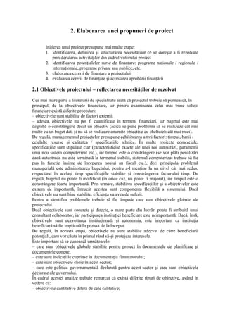 2. Elaborarea unei propuneri de proiect
Iniţierea unui proiect presupune mai multe etape:
1. identificarea, definirea şi structurarea necesităţilor ce se doreşte a fi rezolvate
prin derularea activităţilor din cadrul viitorului proiect
2. identificarea potenţialelor surse de finanţare: programe naţionale / regionale /
internaţionale, programe private sau publice, etc.
3. elaborarea cererii de finanţare a proiectului
4. evaluarea cererii de finanţare şi acordarea aprobării finanţării
2.1 Obiectivele proiectului – reflectarea necesităţilor de rezolvat
Cea mai mare parte a literaturii de specialitate arată că proiectul trebuie să pornească, în
principal, de la obiectivele financiare, iar pentru examinarea celei mai bune soluţii
financiare există diferite proceduri:
– obiectivele sunt stabilite de factori externi;
– adesea, obiectivele nu pot fi cuantificate în termeni financiari, iar bugetul este mai
degrabă o constrângere decât un obiectiv (adică se pune problema să se realizeze cât mai
multe cu un buget dat, şi nu să se realizeze anumite obiective cu cheltuieli cât mai mici).
De regulă, managementul proiectelor presupune echilibrarea a trei factori: timpul, banii /
celelalte resurse şi calitatea / specificaţiile tehnice. În multe proiecte comerciale,
specificaţiile sunt stipulate clar (caracteristicile exacte ale unei noi autostrăzi, parametrii
unui nou sistem computerizat etc.), iar timpul este o constrângere (se vor plăti penalizări
dacă autostrada nu este terminată la termenul stabilit, sistemul computerizat trebuie să fie
pus în funcţie înainte de începerea noului an fiscal etc.), deci principala problemă
managerială este administrarea bugetului, pentru a-l menţine la un nivel cât mai redus,
respectând în acelaşi timp specificaţiile stabilite şi constrângerea factorului timp. De
regulă, bugetul nu poate fi modificat (în orice caz, nu poate fi majorat), iar timpul este o
constrângere foarte importantă. Prin urmare, stabilirea specificaţiilor şi a obiectivelor este
extrem de importantă, întrucât acestea sunt componenta flexibilă a sistemului. Dacă
obiectivele nu sunt bine stabilite, eficienţa va avea de suferit.
Pentru a identifica problemele trebuie să fie limpede care sunt obiectivele globale ale
proiectului.
Dacă obiectivele sunt concrete şi directe, o mare parte din lucrări poate fi atribuită unui
consultant colaborator, iar participarea instituţiei beneficiare este neimportantă. Dacă, însă,
obiectivele sunt dezvoltarea instituţională şi autonomia, este important ca instituţia
beneficiară să fie implicată în proiect de la început.
De regulă, în această etapă, obiectivele nu sunt stabilite adecvat de către beneficiarii
potenţiali, care vor căuta în primul rând să-şi protejeze interesele.
Este important să se cunoască următoarele:
– care sunt obiectivele globale stabilite pentru proiect în documentele de planificare şi
documentele conexe;
– care sunt indicaţiile cuprinse în documentaţia finanţatorului;
– care sunt obiectivele cheie în acest sector;
– care este politica guvernamentală declarată pentru acest sector şi care sunt obiectivele
declarate ale guvernului.
În cadrul acestei analize trebuie remarcat că există diferite tipuri de obiective, având în
vedere că:
– obiectivele cantitative diferă de cele calitative;
 