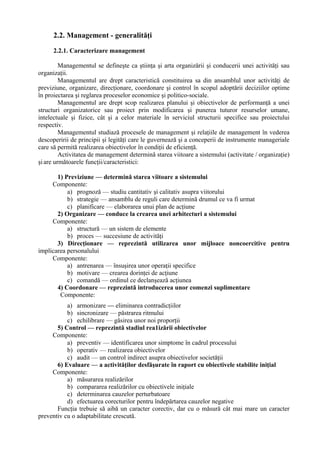 2.2. Management - generalităţi
2.2.1. Caracterizare management
Managementul se defineşte ca ştiinţa şi arta organizării şi conducerii unei activităţi sau
organizaţii.
Managementul are drept caracteristică constituirea sa din ansamblul unor activităţi de
previziune, organizare, direcţionare, coordonare şi control în scopul adoptării deciziilor optime
în proiectarea şi reglarea proceselor economice şi politico-sociale.
Managementul are drept scop realizarea planului şi obiectivelor de performanţă a unei
structuri organizatorice sau proiect prin modificarea şi punerea tuturor resurselor umane,
intelectuale şi fizice, cât şi a celor materiale în serviciul structurii specifice sau proiectului
respectiv.
Managementul studiază procesele de management şi relaţiile de management în vederea
descoperirii de principii şi legităţi care le guvernează şi a conceperii de instrumente manageriale
care să permită realizarea obiectivelor în condiţii de eficienţă.
Activitatea de management determină starea viitoare a sistemului (activitate / organizaţie)
şiare următoarele funcţii/caracteristici:
1) Previziune — determină starea viitoare a sistemului
Componente:
a) prognoză — studiu cantitativ şi calitativ asupra viitorului
b) strategie — ansamblu de reguli care determină drumul ce va fi urmat
c) planificare — elaborarea unui plan de acţiune
2) Organizare — conduce la crearea unei arhitecturi a sistemului
Componente:
a) structură — un sistem de elemente
b) proces — succesiune de activităţi
3) Direcţionare — reprezintă utilizarea unor mijloace noncoercitive pentru
implicarea personalului
Componente:
a) antrenarea — însuşirea unor operaţii specifice
b) motivare — crearea dorinţei de acţiune
c) comandă — ordinul ce declanşează acţiunea
4) Coordonare — reprezintă introducerea unor comenzi suplimentare
Componente:
a) armonizare — eliminarea contradicţiilor
b) sincronizare — păstrarea ritmului
c) echilibrare — găsirea unor noi proporţii
5) Control — reprezintă stadiul rea1izării obiectivelor
Componente:
a) preventiv — identificarea unor simptome în cadrul procesului
b) operativ — realizarea obiectivelor
c) audit — un control indirect asupra obiectivelor societăţii
6) Evaluare — a activităţilor desfăşurate în raport cu obiectivele stabilite iniţial
Componente:
a) măsurarea realizărilor
b) compararea realizărilor cu obiectivele iniţiale
c) determinarea cauzelor perturbatoare
d) efectuarea corecturilor pentru îndepărtarea cauzelor negative
Funcţia trebuie să aibă un caracter corectiv, dar cu o măsură cât mai mare un caracter
preventiv cu o adaptabilitate crescută.
 