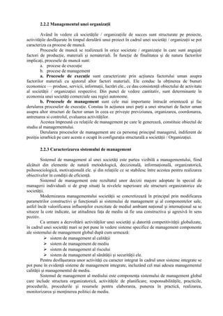 2.2.2 Managementul unei organizaţii
Având în vedere că societăţile / organizaţiile de succes sunt structurate pe proiecte,
activităţile desfăşurate în timpul derulării unui proiect în cadrul unei societăţi / organizaţii se pot
caracteriza ca procese de muncă.
Procesele de muncă se realizează în orice societate / organizaţie în care sunt angajaţi
factori de producţie, materiali şi nemateriali. În funcţie de finalitatea şi de natura factorilor
implicaţi, procesele de muncă sunt:
a. procese de execuţie
b. procese de management
a. Procesele de execuţie sunt caracterizate prin acţiunea factorului uman asupra
factorilor materiali cu ajutorul altor factori materiali. Ele conduc la obţinerea de bunuri
economice — produse, servicii, informaţii, lucrări ele., ce dau consistenţă obiectului de activitate
al societăţii / organizaţiei respective. Din punct de vedere cantitativ, sunt determinante în
economia unei societăţi comerciale sau regiei autonome.
b. Procesele de management sunt cele mai importante întrucât orientează şi fac
derularea proceselor de execuţie. Constau în acţiunea unei parţi a unei structuri de factor uman
asupra altor structuri de factor uman în ceea ce priveşte previziunea, organizarea, coordonarea,
antrenarea si controlul, evaluarea activităţilor.
Acestea împreună cu relaţiile de management pe care le generează, constituie obiectul de
studiu al managementului.
Derularea proceselor de management are ca personaj principal managerul, indiferent de
poziţia ierarhică pe care acesta o ocupă în configuraţia structurală a societăţii / Organizaţiei.
2.2.3 Caracterizarea sistemului de management
Sistemul de management al unei societăţi este partea vizibilă a managementului, fiind
alcătuit din elemente de natură metodologică, decizională, informaţională, organizatorică,
psihosociologică, motivaţională ele. şi din relaţiile ce se stabilesc între acestea pentru realizarea
obiectivelor în condiţii de eficienţă.
Sistemul de management este rezultatul unor decizii majore adoptate în special de
managerii individuali si de grup situaţi la nivelele superioare ale structurii organizatorice ale
societăţii.
Modernizarea managementului societăţii se concretizează în principal prin modificarea
parametrilor constructivi şi funcţionali ai sistemului de management şi al componentelor sale,
astfel încât valorificarea influenţelor exercitate de mediul ambiant naţional şi internaţional sa se
situeze la cote indicate, iar atitudinea faţa de mediu să fie una constructiva şi agresivă în sens
pozitiv.
Ca urmare a dezvoltării activităţilor unei societăţi şi datorită competitivităţii globalizate,
în cadrul unei societăţi mari se pot pune în vedere sisteme specifice de management componente
ale sistemului de management global după cum urmează:
 sistem de management al calităţii
 sistem de management de mediu
 sistem de management al riscului
 sistem de management al sănătăţii şi securităţii ele.
Pentru desfăşurarea unor activităţi cu caracter integrat în cadrul unor sisteme integrate se
pot pune în evidenţă sisteme de management integrate, incluzând cel mai adesea managementul
calităţii şi managementul de mediu.
Sistemul de management al mediului este componenţa sistemului de management global
care include structura organizatorică, activităţile de planificare, responsabilităţile, practicile,
procedurile, procedurile şi resursele pentru elaborarea, punerea în practică, realizarea,
monitorizarea şi menţinerea politici de mediu.
 
