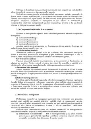 Calitatea şi eficacitatea managementului unei societăţi sunt asigurate de perfecţionările
aduse sistemului de management şi componentelor acestuia.
Modernizarea managementului trebuie să constituie o preocupare majoră a managerilor la
diverse nivele. Aceasta trebuie corelată cu perfecţionările economice, tehnice şi tehnologice ale
societăţii la diverse nivele organizatorice. O dată efectuate aceste perfecţionări este necesară
întreţinerea funcţionării sistemului de management la cote ridicate de performantă şi
competitivitate astfel încât managementul societăţii organizate pe proiecte să fie un element
principal al eficienţei economico-sociale.
2.2.4 Componentele sistemului de management
Sistemul de management cuprinde patru subsisteme principale denumite componente
manageriale:
a) subsistemul metodologic
b) subsistemul decizional
c) subsistemul informaţional
d) subsistemul organizatoric
Abordate separat, aceste componente pot fi considerate sisteme separate, fiecare cu mai
multe elemente şi relaţii specifice intre ele.
a) Subsistemul metodologic
Soluţionează problemele privind modul de conducere prin instrumentul managerial
utilizat în exercitarea proceselor de management şi prin elementele metodologice la care se
apelează pentru funcţionarea şi modernizarea celorlalte subsisteme manageriale.
b) Subsistemul decizional
Cuprinde ansamblul deciziilor micro-economice şi mecanismelor de fundamentare şi
adaptare ale acestora. Acestea asigură orientarea dezvoltării de ansamblu a societăţii şi a
subsisteme1or sale precum şi suportul acţiunilor iniţiate pentru realizarea obiectivelor.
c) Subsistemul informaţional
Asigură materialul informaţional necesar fundamentării şi adoptării de decizii şi iniţieri
de acţiuni pentru operaţionalizarea acestora. Concomitent, subsistemul informaţional contribuie
decisiv la îmbogăţirea şi împrospătarea continuă a bazei de date şi informaţii existentă la nivelul
societăţii.
d) Subsistemul organizatoric
Constituie suportul funcţionării celorlalte subsisteme manageriale. Cuprinde organizarea
formală, dată de acte normative, reglementari cu caracter intern, stabilite prin regulamentul de
organizare şi funcţionare, fişe de post ele. şi organizarea informaţională, regăsită în constituirea
şi funcţionarea grupurilor de lucru şi a relaţiilor dintre acestea, orientate spre realizarea unor
interese ale societăţii în cadrul unor anumite proiecte.
2.2.5 Relaţiile de management
Desfăşurarea proceselor de management generează intre componenţii unui consorţiu,
angajaţii unei societăţi sau angajaţii diferitelor societăţi relaţii de management. Acestea
reprezintă raporturile dintre componenţii unui consorţiu, ale unei societăţi sau dintre aceştia şi
componenţii altor sisteme socio-economice în ceea ce priveşte previziunea, coordonarea,
antrenarea şi control - educarea.
Particularităţile constructiv-fucţionale ale societăţii comerciale ale managementului
caracteristic le imprimă relaţiilor de management trei caracteristici de bază:
a) dimensiunea socio-economică — dată de natura proprietăţii şi de natura relaţiilor
economice; au particu1arităţi specifice societăţilor comerciale, regiilor autonome,
societăţilor comerciale, fiind determinate de statutul juridic;
 