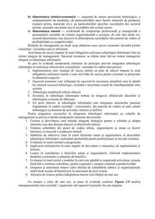 b) dimensiunea tehnico-economică — asigurată de natura proceselor tehnologice, a
echipamentelor de producţie, de particularităţile unor factori materiali de producţie
(materii prime, materiale ele.); au particularităţii specifice societăţilor din sectorul
primar, secundar sau terţiar sau al societăţilor din acelaşi sector;
c) dimensiunea umană — evidenţiată de competenţa profesională şi managerială a
personajului societăţii de cultura organizaţională a acestuia; de cele mai multe ori,
această determinare este decisivă în diferenţierea societăţilor din punctul de vedere al
profitabilităţii şi competitivităţii.
Relaţiile de management au drept scop obţinerea unui succes economic deosebit pentru
consorţiul / societatea care le utilizează.
Activitatea de succes impune în mod obligatoriu utilizarea tehnologiei informaţiei într-un
sistem integrat de management. Succesul economic se obţine doar într-un sistem managerial
integrat cu tehnologia informaţiei.
Se pun în evidentă următoarele elemente de principiu privind integrarea tehnologiei
informaţiei în realizarea obiectivelor consorţiului / societăţii în cadrul unui proiect:
1. Implementarea unei strategii de succes pentru un plan de afaceri impune în mod
obligatoriu realizarea înainte a unei activităţi de succes pentru cercetare şi proiectare
în domeniul respectiv.
2. Succesul economic este influenţat de succesul în cercetarea ştiinţifică care la rândul
lui creează succesul tehnologic, existând o necesitate exactă de interdependenţă intre
acestea.
3. Tehnologia modelează cultura afacerii.
4. Investiţia în tehnologia informaţiei trebuie să integreze obiectivele afacerilor şi
tehnologiile avansate de fabricare.
5. Un prim obiectiv al tehnologiei informaţiei este integrarea structurilor puternic
fragmentate în cadrul societăţii / consorţiului, din punctul de vedere al unei culturi
tehnologice ca domenii de activitate, interese şi definiri.
Pentru asigurarea succesului în integrarea tehnologiei informaţiei cu relaţiile de
management se pun în evidentă următoarele elemente decizionale:
1. Crearea şi dezvoltarea unei metode integrate strategice pentru a schimba şi adopta
elemente care dau direcţia afacerii şi obiectivele tehnice.
2. Tratarea schimbării din punct de vedere tehnic, organizatoric şi uman ca factori
intrinseci ce necesită a conducere unitară.
3. Stabilirea de obiective clare în cazul factorilor uman şi organizatoric ai dezvoltării
tehnologiei informaţiei, incluzând oportunităţi pentru perfecţionare şi inovaţii continue.
4. Evaluarea în mod constant a progresului.
5. Implicarea utilizatorilor în toate etapele de dezvoltare a sistemului, de implementare şi
folosire.
6. Luarea în considerare a factorilor uman şi organizatoric, folosind implementarea
detaliată a sistemului şi planului de beneficii.
7. Evaluarea în mod curent a modului în care este gândită şi organizată activitatea, aceasta
fiind într-o continua schimbare, pentru a garanta o creştere continuă a productivităţii.
8. Gruparea şi antrenarea tuturor celor afectaţi de schimbările tehnice şi organizaţionale
astfel încât aceştia să beneficieze la maximum de noul sistem.
9. Alocarea de resurse pentru îndeplinirea tuturor activităţilor de mai sus.
Ca urmare a celor de mai sus, se pune în evidenţă conform Figura 2.9 analiza
managementului unei societăţi / organizaţii sub aspectul resurselor de care dispune.
 