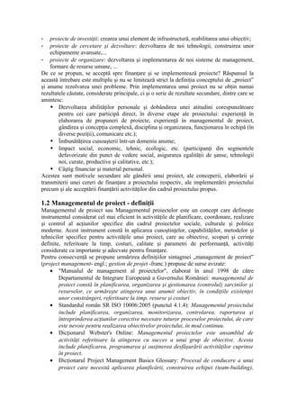 - proiecte de investiţii: crearea unui element de infrastructură, reabilitarea unui obiectiv;
- proiecte de cercetare şi dezvoltare: dezvoltarea de noi tehnologii, construirea unor
echipamente avansate,...
- proiecte de organizare: dezvoltarea şi implementarea de noi sisteme de management,
formare de resurse umane, ...
De ce se propun, se acceptă spre finanţare şi se implementează proiecte? Răspunsul la
această întrebare este multiplu şi nu se limitează strict la definiţia conceptului de „proiect”
şi anume rezolvarea unei probleme. Prin implementarea unui proiect nu se obţin numai
rezultatele căutate, considerate principale, ci şi o serie de rezultate secundare, dintre care se
amintesc:
 Dezvoltarea abilităţilor personale şi dobândirea unei atitudini corespunzătoare
pentru cei care participă direct, în diverse etape ale proiectului: experienţă în
elaborarea de propuneri de proiecte, experienţă în managementul de proiect,
gândirea şi concepţia complexă, disciplina şi organizarea, funcţionarea în echipă (în
diverse poziţii), comunicare etc.);
 Îmbunătăţirea cunoaşterii într-un domeniu anume;
 Impact social, economic, tehnic, ecologic, etc. (participanţi din segmentele
defavorizate din punct de vedere social, asigurarea egalităţii de şanse, tehnologii
noi, curate, productive şi calitative, etc.);
 Câştig financiar şi material personal.
Acestea sunt motivele secundare ale gândirii unui proiect, ale conceperii, elaborării şi
transmiterii unei cereri de finanţare a proiectului respectiv, ale implementării proiectului
precum şi ale acceptării finanţării activităţilor din cadrul proiectului propus.
1.2 Managementul de proiect - definiţii
Managementul de proiect sau Managementul proiectelor este un concept care defineşte
instrumentul considerat cel mai eficient în activităţile de planificare, coordonare, realizare
şi control al acţiunilor specifice din cadrul proiectelor sociale, culturale şi politice
moderne. Acest instrument constă în aplicarea cunoştinţelor, capabilităţilor, metodelor şi
tehnicilor specifice pentru activităţile unui proiect, care au obiective, scopuri şi cerinţe
definite, referitoare la timp, costuri, calitate şi parametri de performanţă, activităţi
considerate ca importante şi adecvate pentru finanţare.
Pentru consecvenţă se propune urmărirea definiţiilor sintagmei „management de proiect”
(project management- engl.; gestion de projet -franc.) propuse de surse avizate:
• "Manualul de management al proiectelor", elaborat în anul 1998 de către
Departamentul de Integrare Europeană a Guvernului României: managementul de
proiect constă în planificarea, organizarea şi gestionarea (controlul) sarcinilor şi
resurselor, ce urmăreşte atingerea unui anumit obiectiv, în condiţiile existenţei
unor constrângeri, referitoare la timp, resurse şi costuri
• Standardul român SR ISO 10006:2005 (punctul 4.1.4): Managementul proiectului
include planificarea, organizarea, monitorizarea, controlarea, raportarea şi
întreprinderea acţiunilor corective necesare tuturor proceselor proiectului, de care
este nevoie pentru realizarea obiectivelor proiectului, în mod continuu.
• Dicţionarul Webster's Online: Managementul proiectelor este ansamblul de
activităţi referitoare la atingerea cu succes a unui grup de obiective. Acesta
include planificarea, programarea şi susţinerea desfăşurării activităţilor cuprinse
în proiect.
• Dicţionarul Project Management Basics Glossary: Procesul de conducere a unui
proiect care necesită aplicarea planificării, construirea echipei (team-building),
 