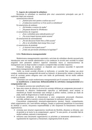 V. Aspecte ale rezistenţei în schimbare
Rezistenţa la schimbare se manifestă prin cinci caracteristici principale care pot fi
explicitate după cum urmează:
a)caracteristica directă
o ,,Suntem prea mici pentru a realiza aşa ceva”
o ,,Conducerea noastră nu va fi de acord cu schimbarea”
b) caracteristica de amânare
o ,,Să formăm o comisie de studiu”
o ,,Să punem dosarul la «Probleme»
c) caracteristica de exagerare
o „Este o schimbare prea radicală pentru noi”
o ,,Nu avem timpul necesar pentru aceasta”
d) caracteristică de automulţumire
o ,,Ne-am descurcat foarte bine şi fără aceasta”
o ,,De ce să schimbăm dacă merge bine şi aşa”
e) caracteristica de prudenţă
o ,,A încercat cineva pană acum?”
o ,,Unde este prevăzută schimbarea în legislaţie?”
2.3.2. Modernizarea managementului
Modernizarea managementului reprezintă o activitate de schimbare absolut necesară prin
introducerea unor noi metode administrative şi de conducere la nivelul unei societăţi în scopul
asigurării unor parametri calitativi superiori sistemelor micro şi macroeconomice de
management care au drept rezultat o creştere a competitivităţii societăţii respective.
Demersul strategic de amploare ce răspunde unei asemenea necesităţi îl reprezintă
reproiectarea managementului societăţii.
Astfel, nu există societăţi eficiente şi ineficiente, ci societăţi bine conduse sau prost
conduse, modernizarea managerială devenind un leitmotiv al demersurilor iniţiate şi derulate la
nivel de societate pentru atingerea unor cote înalte de performanţă, într-un mediu ambiant
complex şi instabil.
Elementele care susţin modernizarea managementului pot fi rezumate la următoarele:
a) manifestarea a numeroase disfuncţionalităţi în activitatea managementului şi a
componentelor sale.
În categoria acestora mai semnificative sunt:
 lipsa unui sistem de obiective la nivel de societate defalcate pe componente procesuale si
structurale în obiective fundamentale (specifice şi individuale); acest neajuns se
manifestă pe fondul inexistenţei unei strategii şi politici realiste, centrate pe studii de
piaţă, studii de diagnosticare şi studii de prognoză;
 insuficienta delimitare şi dimensionare a unor componente procesuale (funcţiuni,
activităţi, atribuţii şi sarcini), extrem de importante în realizarea obiectivelor.
Concomitent componentele structural-organizatorice (posturi, funcţii, compartimente,
relaţii organizatorice ele.) sunt definite ambiguu, situaţie ce generează paralelisme în exercitarea
de atribuţii şi sarcini, micşorarea responsabilităţii şi alte neajunsuri în funcţionarea structurii
organizatorice;
 existenţa unor structuri organizatorice insuficient de flexibile, dinamice şi eficiente, care
să permită şi să incite la un comportament ,,agresiv” în sens pozitiv, al societăţii faţă de
mediul ambiant, naţional şi internaţional;
 utilizarea unor documente organizatorice cu prioritate ca instrumente administrative —
regulamentul de organizare şi funcţionare, organigrama,fisele de post;
 