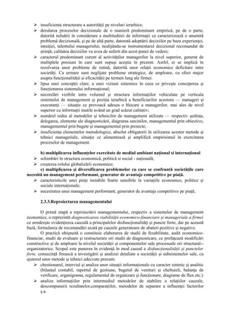  insuficienta structurare a autorităţii pe niveluri ierarhice;
 derularea proceselor decizionale de o manieră predominant empirică, pe de o parte,
datorită neluării în considerare a multitudinii de informaţii ce caracterizează o anumită
problemă decizională, şi pe de altă parte, datorată adoptării deciziilor pe baza experienţei,
intuiţiei, talentului managerului, nealijându-se instrumentarul decizional recomandat de
ştiinţă; calitatea deciziilor va avea de suferit din acest punct de vedere;
 caracterul predominant curent al activităţilor managerilor la nivel superior, generat de
multiplele presiuni în care sunt supuşi aceştia în prezent. Astfel, ei se implică în
rezolvarea unor probleme de rutină, datorită unor relaţii economice deficitare intre
societăţi. Ca urmare sunt neglijate probleme strategice, de amploare, cu efect major
asupra funcţionalităţii şi eficacităţii pe termen lung ale firmei.
 lipsa unei concepţii clare, a unei viziuni sistemice în ceea ce priveşte conceperea şi
funcţionarea sistemului informaţional;
 necorelări vizibile intre volumul şi structura informaţiilor vehiculate pe verticala
sistemului de management şi poziţia ierarhică a beneficiarilor acestora — manageri şi
executanţi — situaţie ce provoacă adesea o blocare a managerilor, mai ales de nivel
superior cu informaţii inutile având un grad scăzut calitativ;
 numărul redus al metodelor şi tehnicilor de management utilizate — respectiv şedinţa,
delegarea, elemente ale diagnosticării, diagrama sarcinilor, managementul prin obiective,
managementul prin bugete şi managementul prin proiecte;
 insuficienţa elementelor metodologice, absolut obligatorii în utilizarea acestor metode şi
tehnici manageriale, situaţie ce alimentează şi amplifică empirisimul în exercitarea
proceselor de management.
b) multiplicarea influenţelor exercitate de mediul ambiant naţional si internaţional
 schimbări în structura economică, politică si social - naţională;
 creşterea rolului globalizării economice;
c) multiplicarea şi diversificarea problemelor cu care se confruntă societăţile care
necesită un management performant, generator de avantaje competitive pe piaţă.
 caracteristicile unei pieţe instabile foarte sensibile la variaţiile economice, politice şi
sociale internaţionale;
 necesitatea unui management performant, generator de avantaje competitive pe piaţă;
2.3.3.Reproiectarea managementului
O primă etapă a reproiectării managementului, respectiv a sistemelor de management
economice, o reprezintă diagnosticarea viabilităţii economico-financiare şi manageriale a firmei
ce urmăreşte evidenţierea cauzală a principalelor disfuncţionalităţi şi puncte forte, dar pe această
bază, formularea de recomandări axată pe cauzele generatoare de abateri pozitive şi negative.
O practică obişnuită o constituie elaborarea de studii de fezabilitate, audit economico-
financiar, studii de evaluare şi restructurare ori studii de diagnosticare, ce prefaţează modificări
constructive şi de amploare la nivelul societăţii şi componentelor sale procesuale ori structural--
organizatorice. Scopul este punerea în evidenţă în mod cauzal a disfuncţionalităţii şi punctelor
forte, consecinţă firească a investigării şi analizei detaliate a societăţii şi subsistemelor sale, cu
ajutorul unor metode şi tehnici adecvate precum:
 chestionarul, interviul şi analiza unor situaţii informaţionale cu caracter sintetic şi analitic
(bilanţul contabil, raportul de gestiune, bugetul de venituri şi cheltuieli, balanţa de
verificare, organigrama, regulamentul de organizare şi funcţionare, diagrame de flux etc.)
 analiza informaţiilor prin intermediul metodelor de stabilire a relaţiilor cauzale,
descompunerii rezultatelor,comparaţiilor, metodelor de separare a influenţei factorilor
ş.a.
 