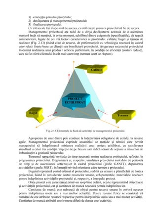 1) concepţia planului proiectului;
2) desfăşurarea şi managementul proiectului;
3) finalizarea proiectului.
Cu cât aceste trei etape sunt de succes, cu atât creşte şansa ca proiectul să fie de succes.
Managementul proiectului are rolul de a dirija desfăşurarea acestuia de o asemenea
manieră încât să menţină, în orice moment, echilibrul dintre exigenţele (specificaţiile), de regulă
contradictorii, legate de cei trei factori caracteristici ai proiectului: calitate, buget şi termen de
realizare (Fig. 2.13) ţinând cont de resurse, de performanţele cu tehnologia necesară în cadrul
unor relaţii foarte bune cu clienţii sau beneficiarii proiectului. Asigurarea succesului proiectului
înseamnă realizarea unui produs / serviciu performant, în condiţii de eficienţă (costuri reduse),
care să fie oferit clientului în cât mai scurt timp (termen scurt de răspuns).
Apropierea de unul dintre poli conduce la îndepărtarea obligatorie de ceilalţi, la resurse
egale. Managementul proiectului cuprinde ansamblul de metode şi tehnici care permit
managerului să îndeplinească misiunea realizării unui proiect echilibrat, cu satisfacerea
simultană a celor trei condiţii. Săgeţile de pe fiecare axă indică sensul de acţiune a măsurilor de
îmbunătăţire a gestiunii proiectului.
Termenul reprezintă perioada de timp necesară pentru realizarea proiectului, reflectat în
programarea proiectului. Programarea şi, respectiv, urmărirea proiectului sunt date de perioada
de timp şi de succesiunea activităţilor în cadrul proiectului (grafic GANTT), dependenţa
activităţilor (grafic PERT), informaţii privind orientarea către termen a proiectului.
Bugetul reprezintă costul estimat al proiectului, stabilit ca urmare a planificării de bază a
proiectului, luând în considerare costul resurselor umane, echipamentele, materialele necesare
pentru îndeplinirea activităţilor proiectului şi, respectiv, a întregului proiect.
Orice proiect este caracterizat printr-un scop bine definit, aceste reprezentând obiectivele
şi activităţile proiectului, cat şi cantitatea de muncă necesară pentru îndeplinirea lor.
Cantitatea de muncă este măsurată de obicei pentru resurse umane în om/oră necesar
pentru îndeplinirea uneia sau a mai multor activităţi. Pentru resurse fizice se consideră că
numărul de ore atribuite resursei respective pentru îndeplinirea uneia sau a mai multor activităţi.
Cantitatea de muncă atribuită unei resurse diferă de durata unei activităţi.
Fig. 2.13. Elementele de bază ale activităţii de management al proiectului.
Termen
Calitate
Buget
PROIECT
ECHILIBRAT
 