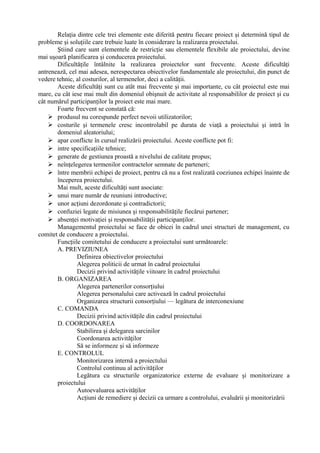 Relaţia dintre cele trei elemente este diferită pentru fiecare proiect şi determină tipul de
probleme şi soluţiile care trebuie luate în considerare la realizarea proiectului.
Ştiind care sunt elementele de restricţie sau elementele flexibile ale proiectului, devine
mai uşoară planificarea şi conducerea proiectului.
Dificultăţile întâlnite la realizarea proiectelor sunt frecvente. Aceste dificultăţi
antrenează, cel mai adesea, nerespectarea obiectivelor fundamentale ale proiectului, din punct de
vedere tehnic, al costurilor, al termenelor, deci a calităţii.
Aceste dificultăţi sunt cu atât mai frecvente şi mai importante, cu cât proiectul este mai
mare, cu cât iese mai mult din domeniul obişnuit de activitate al responsabililor de proiect şi cu
cât numărul participanţilor la proiect este mai mare.
Foarte frecvent se constată că:
 produsul nu corespunde perfect nevoii utilizatorilor;
 costurile şi termenele cresc incontrolabil pe durata de viaţă a proiectului şi intră în
domeniul aleatoriului;
 apar conflicte în cursul realizării proiectului. Aceste conflicte pot fi:
 intre specificaţiile tehnice;
 generate de gestiunea proastă a nivelului de calitate propus;
 neînţelegerea termenilor contractelor semnate de parteneri;
 între membrii echipei de proiect, pentru că nu a fost realizată coeziunea echipei înainte de
începerea proiectului.
Mai mult, aceste dificultăţi sunt asociate:
 unui mare număr de reuniuni introductive;
 unor acţiuni dezordonate şi contradictorii;
 confuziei legate de misiunea şi responsabilităţile fiecărui partener;
 absenţei motivaţiei şi responsabilităţii participanţilor.
Managementul proiectului se face de obicei în cadrul unei structuri de management, cu
comitet de conducere a proiectului.
Funcţiile comitetului de conducere a proiectului sunt următoarele:
A. PREVIZIUNEA
Definirea obiectivelor proiectului
Alegerea politicii de urmat în cadrul proiectului
Decizii privind activităţile viitoare în cadrul proiectului
B. ORGANIZAREA
Alegerea partenerilor consorţiului
Alegerea personalului care activează în cadrul proiectului
Organizarea structurii consorţiului — legătura de interconexiune
C. COMANDA
Decizii privind activităţile din cadrul proiectului
D. COORDONAREA
Stabilirea şi delegarea sarcinilor
Coordonarea activităţilor
Să se informeze şi să informeze
E. CONTROLUL
Monitorizarea internă a proiectului
Controlul continuu al activităţilor
Legătura cu structurile organizatorice externe de evaluare şi monitorizare a
proiectului
Autoevaluarea activităţilor
Acţiuni de remediere şi decizii ca urmare a controlului, evaluării şi monitorizării
 