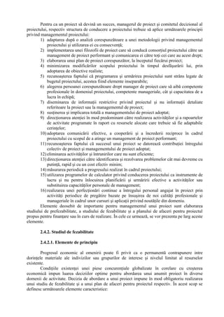 Pentru ca un proiect să devină un succes, managerul de proiect şi comitetul decizional al
proiectului, respectiv structura de conducere a proiectului trebuie să aplice următoarele principii
privind managementul proiectului:
1) adaptarea după o analiză corespunzătoare a unei metodologii privind managementul
proiectului şi utilizarea ei cu consecvenţă;
2) implementarea unei filozofii de proiect care să conducă consorţiul proiectului către un
management de proiect performant şi comunicarea ei către toţi cei care au acest drept;
3) elaborarea unui plan de proiect corespunzător, la începutul fiecărui proiect;
4) minimizarea modificărilor scopului proiectului în timpul desfăşurării lui, prin
adoptarea de obiective realiste;
5) recunoaşterea faptului că programarea şi urmărirea proiectului sunt strâns legate de
bugetul proiectului, acestea fiind elemente inseparabile;
6) alegerea persoanei corespunzătoare drept manager de proiect care să aibă competente
profesionale în domeniul proiectului, competente manageriale, cât şi capacitatea de a
lucra în echipă;
7) diseminarea de informaţii restrictive privind proiectul şi nu informaţii detaliate
referitoare la proiect sau la managementul de proiect;
8) susţinerea şi implicarea totală a managementului de proiect adoptat;
9) direcţionarea atenţiei în mod predominant către realizarea activităţilor şi a rapoartelor
de activitate programate în raport cu resursele alocate care trebuie să fie adaptabile
cerinţelor;
10) adoptarea comunicării efective, a cooperării şi a încrederii reciproce în cadrul
proiectului cu scopul de a atinge un management de proiect performant;
11) recunoaşterea faptului că succesul unui proiect se datorează contribuţiei întregului
colectiv de proiect şi managementului de proiect adoptat;
12) eliminarea activităţilor şi întrunirilor care nu sunt eficiente;
13) direcţionarea atenţiei către identificarea şi rezolvarea problemelor cât mai devreme cu
putinţă, rapid şi cu un cost efectiv minim;
14) măsurarea periodică a progresului realizat în cadrul proiectului;
15) utilizarea programelor de calculator privind conducerea proiectului ca instrumente de
lucru şi nu pentru înlocuirea planificării şi urmăririi efective a activităţilor sau
substituirea capacităţilor personale de management;
16) realizarea unei perfecţionări continue a întregului personal angajat în proiect prin
activităţi periodice de pregătire bazate pe însuşirea de noi calităţi profesionale şi
manageriale în cadrul unor cursuri şi aplicaţii privind noutăţile din domeniu.
Elemente deosebit de importante pentru managementul unui proiect sunt elaborarea
studiului de prefezabilitate, a studiului de fezabilitate şi a planului de afaceri pentru proiectul
propus pentru finanţare sau în curs de realizare. În cele ce urmează, se vor prezenta pe larg aceste
elemente.
2.4.2. Studiul de fezabilitate
2.4.2.1. Elemente de principiu
Progresul economic al omenirii poate fi privit ca o permanentă contrapunere intre
dorinţele materiale ale indivizilor sau grupurilor de interese şi nivelul limitat al resurselor
existente.
Condiţiile existenţei unei piese concurenţiale globalizate în corelare cu creşterea
economică impun luarea deciziilor optime pentru abordarea unui anumit proiect în diverse
domenii de activitate. Decizia de abordare a unui proiect impune în mod obligatoriu realizarea
unui studiu de fezabilitate şi a unui plan de afaceri pentru proiectul respectiv. În acest scop se
definesc următoarele elemente caracteristice:
 