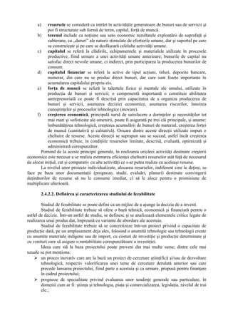 a) resursele se consideră ca intrări în activităţile generatoare de bunuri sau de servicii şi
pot fi structurate sub formă de teren, capital, forţă de muncă.
b) terenul include ca noţiune sau sens economic rezultatele exploatării de suprafaţă şi
subterane, ca ,,daruri” ale naturii stimulate de eforturile umane, dar şi suportul pe care
se construieşte şi pe care se desfăşoară celelalte activităţi umane.
c) capitalul se referă la clădirile, echipamentele şi materialele utilizate în procesele
productive, fiind urmare a unei activităţi umane anterioare; bunurile de capital nu
satisfac direct nevoile umane, ci indirect, prin participarea la producerea bunurilor de
consum.
d) capitalul financiar se referă la active de tipul acţiuni, titluri, depozite bancare,
numerar, din care nu se produc direct bunuri, dar care sunt foarte importante în
acumularea capitalului propriu-zis.
e) forţa de muncă se referă la talentele fizice şi mentale ale omului, utilizate în
producţia de bunuri şi servicii; o componentă importantă o constituie abilitatea
antreprenorială ce poate fi descrisă prin capacitatea de a organiza producerea de
bunuri şi servicii, asumarea deciziei economice, asumarea riscurilor, înnoirea
cunoştinţelor şi proceselor tehnologice (inovare).
f) creşterea economică, principală sursă de satisfacere a dorinţelor şi necesităţilor tot
mai mari şi sofisticate ale omenirii, poate fi asigurată pe trei căi principale, şi anume:
îmbunătăţirea tehnologică, creşterea acumulării de bunuri de material, creşterea forţei
de muncă (cantitativă şi calitativă). Oricare dintre aceste direcţii utilizate impun o
cheltuire de resurse. Aceste direcţii se suprapun sau se succed, astfel încât creşterea
economică trebuie, în condiţiile resurselor limitate, descrisă, evaluată, optimizată şi
administrată corespunzător.
Pornind de la aceste principii generale, în realizarea oricărei activităţi destinate creşterii
economice este necesar a se realiza estimarea eficienţei cheltuirii resurselor atât faţă de necesarul
de alocat iniţial, cat şi comparativ cu alte activităţi ce s-ar putea realiza cu aceleaşi resurse.
La nivelul unor proiecte individualizate, alocarea resurselor, indiferent cine le deţine, se
face pe baza unor documentaţii (prognoze, studii, evaluări, planuri) destinate convingerii
deţinătorilor de resurse să nu le consume imediat, ci să le aloce pentru o promisiune de
multiplicare ulterioară.
2.4.2.2. Definirea şi caracterizarea studiului de fezabilitate
Studiul de fezabilitate se poate defini ca un mijloc de a ajunge la decizia de a investi.
Studiul de fezabilitate trebuie să ofere o bază tehnică, economică şi financiară pentru o
astfel de decizie. Într-un astfel de studiu, se definesc şi se analizează elementele critice legate de
realizarea unui produs dat, împreună cu variante de abordare ale acestuia.
Studiul de fezabilitate trebuie să se concretizeze într-un proiect privind o capacitate de
producţie dată, pe un amplasament deja ales, folosind o anumită tehnologie sau tehnologii create
cu anumite materiale indigene sau de import, cu costuri de investiţie şi producţie determinate şi
cu venituri care să asigure o rentabilitate corespunzătoare a investiţiei.
Ideea care stă la baza proiectului poate proveni din mai multe surse; dintre cele mai
uzuale se pot menţiona:
 un proces inovativ care are la bază un proiect de cercetare ştiinţifică şi/sau de dezvoltare
tehnologică, respectiv valorificarea unei teme de cercetare derulată anterior sau care
precede lansarea proiectului, fiind parte a acestuia şi ca urmare, propusă pentru finanţare
în cadrul proiectului;
 prognoze de specialitate privind evaluarea unor tendinţe generale sau particulare, în
domenii cum ar fi: ştiinţa şi tehnologia, piaţa şi comercializarea, legislaţia, nivelul de trai
ele.;
 