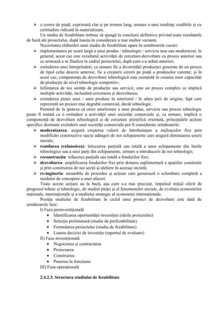  o cerere de piaţă, exprimată clar şi pe termen lung, urmare a unei tendinţe credibile şi cu
certitudine ridicată în materializare.
Un studiu de fezabilitate trebuie să ajungă la concluzii definitive privind toate rezultatele
de bază ale proiectului, după luarea în considerare a mai multor variante.
Necesitatea elaborării unui studiu de fezabilitate apare în următoarele cazuri:
 implementarea pe scară largă a unui produs / tehnologie / serviciu nou sau modernizat; în
general, acest caz este rezultatul activităţii de cercetare-dezvoltare ca proces anterior sau
ce urmează a se finaliza în cadrul proiectului, după cum s-a arătat anterior;
 extinderea unei întreprinderi, ca urmare fie a diversităţii producţiei generate de un proces
de tipul celui descris anterior, fie a creşterii cererii pe piaţă a produselor curente; şi în
acest caz, componenţa de dezvoltare tehnologică este esenţială în crearea unor capacităţi
de producţie de nivel tehnologic competitiv;
 înfiinţarea de noi unităţi de producţie sau servicii; este un proces complex ce implică
multiple activităţi, incluzând cercetarea şi dezvoltarea;
 extinderea pieţei unui / unor produse în interiorul / în afara ţarii de origine, fapt care
reprezintă un proiect mai degrabă comercial, decât tehnologic.
Pornind de la ipoteza că orice ameliorare a unui produs, serviciu sau proces tehnologic
poate fi tratată ca o extindere a activităţii unei societăţi comerciale şi, ca urmare, implică o
componenţă de dezvoltare tehnologică şi de cercetare ştiinţifică orientată, principalele acţiuni
specifice destinate extinderii unei societăţi comerciale pot fi considerate următoarele:
 modernizarea: asigură creşterea valorii de întrebuinţare a mijloacelor fixe prin
modificări constructive sau/şi adăugiri de noi echipamente care asigură diminuarea uzurii
morale;
 reutilarea (reînnoirea): înlocuirea parţială sau totală a unor echipamente din liniile
tehnologice sau a unei parţi din echipamente, urmare a introducerii de noi tehnologii;
 reconstrucţia: refacerea parţială sau totală a fondurilor fixe;
 dezvoltarea: amplificarea fondurilor fixe prin dotarea suplimentară a spaţiilor construite
şi prin construirea de noi secţii şi ateliere în aceeaşi incintă;
 re-ingineria: ansamblu de procedee şi acţiuni care generează o schimbare completă a
modului de concepere a unei afaceri.
Toate aceste acţiuni au la bază, aşa cum s-a mai precizat, impulsul iniţial oferit de
progresul tehnic şi tehnologic, de studiul pieţei şi al fenomenelor sociale, de evoluţia economiilor
naţionale, internaţionale şi a mediului strategic al economiei internaţionale.
Poziţia studiului de fezabilitate în ciclul unui proiect de dezvoltare este dată de
următoarele faze:
I) Faza preinvestiţională
• Identificarea oportunităţii investiţiei (ideile proiectului)
• Selecţia preliminară (studiu de prefezabilitate)
• Formularea proiectului (studiu de fezabilitate)
• Luarea deciziei de investiţie (raportul de evaluare)
II) Faza investiţională
• Negocierea şi contractarea
• Proiectarea
• Construirea
• Punerea în funcţiune
III) Faza operaţională
2.4.2.3. Structura studiului de fezabilitate
 
