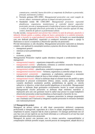 comunicarea, controlul, luarea deciziilor şi competenţe de finalizare a proiectului,
principii, instrumente şi tehnici.
• Normele germane DIN 69901: Managementul proiectelor este setul complet de
sarcini, tehnici, instrumente aplicate în timpul execuţiei proiectelor
• Standardul român SR 13465:2007: Managementul proiectelor reprezintă
planificarea, organizarea, monitorizarea şi controlul tuturor aspectelor
proiectului, precum şi managementul şi leadership-ul tuturor celor implicaţi pentru
a realiza în siguranţă obiectivele proiectului în cadrul criteriilor agreate de timp,
costuri, domeniu de aplicare şi performanţe/calitate.
Cu alte cuvinte, managementul unui proiect face referire la setul de principii, practicile si
tehnicile folosite pentru a conduce echipa de lucru a proiectului si a controla termenele,
costurile si riscurile in scopul producerii rezultatului dorit. Se înscrie ca o nouă disciplină
care este dedicată planificării, organizării şi conducerii resurselor pentru a ajunge la
finalizarea cu succes a scopurilor şi obiectivelor specifice ale proiectului.
Privind interacţiunea cu alte discipline, Managementul proiectelor reprezintă un domeniu
complex, care apelează la cunoştinţele teoretice şi practice din diverse alte domenii:
- management general
- statistică şi teoria probabilităţilor
- drept
- economie, şi altele.
Managementul Proiectelor implică aşadar abordarea integrată a următoarelor tipuri de
management:
- managementul timpului – organizarea temporală a activităţilor
- managementul costului – planificarea, estimarea şi controlul resurselor financiare şi
materiale necesare implementării proiectului
- managementul calităţii – planificarea, controlul şi asigurarea calităţii
- managementul resurselor umane – formarea, organizarea şi controlul echipei de lucru
- managementul comunicării – organizarea şi exploatarea judicioasă a sistemului
informatic în interiorul echipei de lucru şi între echipă şi mediul extern
- managementul riscului - Riscul se defineşte drept un element incert dar posibil ce apare
permanent în procesul evenimentelor tehnice, umane, sociale, politice, reflectînd
variaţiile distribuirii rezultatelor posibile, probabilitatea de apariţie cu valorile
subiective şi obiective, având efecte posibil păgubitoare şi ireversibile. Managementul
riscului se defineşte drept gestionarea evenimentelor incerte în scopul succesului.
Managementul riscului proiectului se defineşte drept totalitatea metodelor şi
mijloacelor prin care este gestionat riscul în cadrul unui proiect în scopul îndeplinirii
obiectivelor proiectului având incertitudinea ca bază majoră a factorilor de risc.
- managementul integrării proiectelor - integrarea proiectului în strategia programului
sau a instituţiei care îl lansează şi integrarea scopului proiectului în misiunea instituţiei
care realizează proiectul.
1.3 Managerul de proiect
Managerul de proiect trebuie să aibă drept caracterisitici definitorii competenţa
profesională şi managerială, capacitatea de a lucra în echipă, pragmatismul, claritatea şi
simplitatea în acţiuni, respectul faţă de client şi parteneri. Un manager performant este cel
care face rost cel mai rapid de cea mai bună informaţie şi o utilizează în cel mai bun mod
pentru realizarea obiectivelor proiectului.
Managerul de proiect este persoana care în virtutea sarcinilor, responsabilităţilor şi
competenţelor atribuite postului ocupat, exercită procese de management, adoptă decizii şi
 