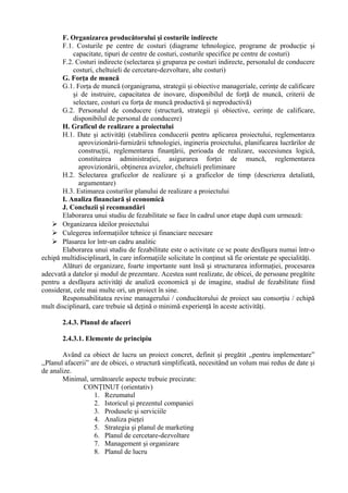 F. Organizarea producătorului şi costurile indirecte
F.1. Costurile pe centre de costuri (diagrame tehnologice, programe de producţie şi
capacitate, tipuri de centre de costuri, costurile specifice pe centre de costuri)
F.2. Costuri indirecte (selectarea şi gruparea pe costuri indirecte, personalul de conducere
costuri, cheltuieli de cercetare-dezvoltare, alte costuri)
G. Forţa de muncă
G.1. Forţa de muncă (organigrama, strategii şi obiective manageriale, cerinţe de calificare
şi de instruire, capacitatea de inovare, disponibilul de forţă de muncă, criterii de
selectare, costuri cu forţa de muncă productivă şi neproductivă)
G.2. Personalul de conducere (structură, strategii şi obiective, cerinţe de calificare,
disponibilul de personal de conducere)
H. Graficul de realizare a proiectului
H.1. Date şi activităţi (stabilirea conducerii pentru aplicarea proiectului, reglementarea
aprovizionării-furnizării tehnologiei, ingineria proiectului, planificarea lucrărilor de
construcţii, reglementarea finanţării, perioada de realizare, succesiunea logică,
constituirea administraţiei, asigurarea forţei de muncă, reglementarea
aprovizionării, obţinerea avizelor, cheltuieli preliminare
H.2. Selectarea graficelor de realizare şi a graficelor de timp (descrierea detaliată,
argumentare)
H.3. Estimarea costurilor planului de realizare a proiectului
I. Analiza financiară şi economică
J. Concluzii şi recomandări
Elaborarea unui studiu de fezabilitate se face în cadrul unor etape după cum urmează:
 Organizarea ideilor proiectului
 Culegerea informaţiilor tehnice şi financiare necesare
 Plasarea lor într-un cadru analitic
Elaborarea unui studiu de fezabilitate este o activitate ce se poate desfăşura numai într-o
echipă multidisciplinară, în care informaţiile solicitate în conţinut să fie orientate pe specialităţi.
Alături de organizare, foarte importante sunt însă şi structurarea informaţiei, procesarea
adecvată a datelor şi modul de prezentare. Acestea sunt realizate, de obicei, de persoane pregătite
pentru a desfăşura activităţi de analiză economică şi de imagine, studiul de fezabilitate fiind
considerat, cele mai multe ori, un proiect în sine.
Responsabilitatea revine managerului / conducătorului de proiect sau consorţiu / echipă
mult disciplinară, care trebuie să deţină o minimă experienţă în aceste activităţi.
2.4.3. Planul de afaceri
2.4.3.1. Elemente de principiu
Având ca obiect de lucru un proiect concret, definit şi pregătit ,,pentru implementare”
,,Planul afacerii” are de obicei, o structură simplificată, necesitând un volum mai redus de date şi
de analize.
Minimal, următoarele aspecte trebuie precizate:
CONŢINUT (orientativ)
1. Rezumatul
2. Istoricul şi prezentul companiei
3. Produsele şi serviciile
4. Analiza pieţei
5. Strategia şi planul de marketing
6. Planul de cercetare-dezvoltare
7. Management şi organizare
8. Planul de lucru
 