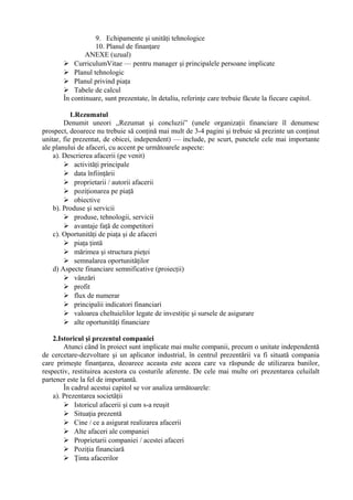 9. Echipamente şi unităţi tehnologice
10. Planul de finanţare
ANEXE (uzual)
 CurriculumVitae — pentru manager şi principalele persoane implicate
 Planul tehnologic
 Planul privind piaţa
 Tabele de calcul
În continuare, sunt prezentate, în detaliu, referinţe care trebuie făcute la fiecare capitol.
1.Rezumatul
Denumit uneori ,,Rezumat şi concluzii” (unele organizaţii financiare îl denumesc
prospect, deoarece nu trebuie să conţină mai mult de 3-4 pagini şi trebuie să prezinte un conţinut
unitar, fie prezentat, de obicei, independent) — include, pe scurt, punctele cele mai importante
ale planului de afaceri, cu accent pe următoarele aspecte:
a). Descrierea afacerii (pe venit)
 activităţi principale
 data înfiinţării
 proprietarii / autorii afacerii
 poziţionarea pe piaţă
 obiective
b). Produse şi servicii
 produse, tehnologii, servicii
 avantaje faţă de competitori
c). Oportunităţi de piaţa şi de afaceri
 piaţa ţintă
 mărimea şi structura pieţei
 semnalarea oportunităţilor
d) Aspecte financiare semnificative (proiecţii)
 vânzări
 profit
 flux de numerar
 principalii indicatori financiari
 valoarea cheltuielilor legate de investiţie şi sursele de asigurare
 alte oportunităţi financiare
2.Istoricul şi prezentul companiei
Atunci când în proiect sunt implicate mai multe companii, precum o unitate independentă
de cercetare-dezvoltare şi un aplicator industrial, în centrul prezentării va fi situată compania
care primeşte finanţarea, deoarece aceasta este aceea care va răspunde de utilizarea banilor,
respectiv, restituirea acestora cu costurile aferente. De cele mai multe ori prezentarea celuilalt
partener este la fel de importantă.
În cadrul acestui capitol se vor analiza următoarele:
a). Prezentarea societăţii
 Istoricul afacerii şi cum s-a reuşit
 Situaţia prezentă
 Cine / ce a asigurat realizarea afacerii
 Alte afaceri ale companiei
 Proprietarii companiei / acestei afaceri
 Poziţia financiară
 Ţinta afacerilor
 