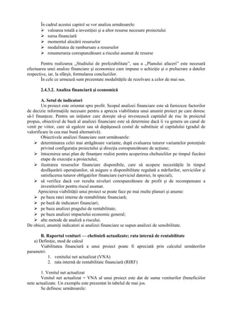 În cadrul acestui capitol se vor analiza următoarele:
 valoarea totală a investiţiei şi a altor resurse necesare proiectului
 sursa financiară
 momentul alocării resurselor
 modalitatea de rambursare a resurselor
 renumerarea corespunzătoare a riscului asumat de resurse
Pentru realizarea ,,Studiului de prefezabilitate”, sau a ,,Planului afaceri” este necesară
efectuarea unei analize financiare şi economice care impune o achiziţie şi o prelucrare a datelor
respective, iar, la sfârşit, formularea concluziilor.
În cele ce urmează sunt prezentate modalităţile de rezolvare a celor de mai sus.
2.4.3.2. Analiza financiară şi economică
A. Setul de indicatori
Un proiect este orientat spre profit. Scopul analizei financiare este să furnizeze factorilor
de decizie informaţiile necesare pentru a aprecia viabilitatea unui anumit proiect pe care doresc
să-l finanţeze. Pentru un iniţiator care doreşte să-şi investească capitalul de risc în proiectul
propus, obiectivul de bază al analizei financiare este să determine dacă îi va genera un canal de
venit pe viitor, care să egaleze sau să depăşească costul de substituie al capitalului (gradul de
valorificare în cea mai bună alternativă).
Obiectivele analizei financiare sunt următoarele:
 determinarea celei mai atrăgătoare variante, după evaluarea tuturor variantelor potenţiale
privind configuraţia proiectului şi direcţia corespunzătoare de acţiune;
 întocmirea unui plan de finanţare realist pentru acoperirea cheltuielilor pe timpul fiecărei
etape de execuţie a proiectului;
 ilustrarea resurselor financiare disponibile, care să acopere necesităţile în timpul
desfăşurării operaţiunilor, să asigure o disponibilitate regulată a mărfurilor, serviciilor şi
satisfacerea tuturor obligaţiilor financiare (serviciul datoriei, în special);
 să verifice dacă vor rezulta niveluri corespunzătoare de profit şi de recompensare a
investitorilor pentru riscul asumat.
Aprecierea viabilităţii unui proiect se poate face pe mai multe planuri şi anume:
 pe baza ratei interne de rentabilitate financiară;
 pe bază de indicatori financiari;
 pe baza analizei pragului de rentabilitate;
 pe baza analizei impactului economic general;
 alte metode de analiză a riscului.
De obicei, anumiţi indicatori ai analizei financiare se supun analizei de sensibilitate.
B. Raportul venituri — cheltuieli actualizate; rata internă de rentabilitate
a) Definiţie, mod de calcul
Viabilitatea financiară a unui proiect poate fi apreciată prin calculul următorilor
parametri:
1. venitului net actualizat (VNA)
2. rata internă de rentabilitate financiară (RIRF)
1. Venitul net actualizat
Venitul net actualizat = VNA al unui proiect este dat de suma veniturilor (beneficiilor
nete actualizate. Un exemplu este prezentat în tabelul de mai jos.
Se definesc următoarele:
 