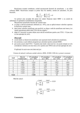 Rezolvarea ecuaţiei următoare, având necunoscută factorul de actualizare i, ne oferă
valoarea RIRF. Rezolvarea ecuaţiei se poate face fie analitic, asistat de calculator, fie prin
încercări.
( ) ( )
0
111 1
=
+
+
−
+
∑ ∑= =
D
t
D
t
t
tt
t
t
I
CI
i
V
Un proiect este acceptat din punct de vedere financiar dacă: RIRF ≥ cu costul de
substituţie al capitalului (rentabilitatea marginală).
Mecanismul actualizării fluxului de venituri nete:
 se alege o rată de actualizare arbitrară (ex: 10%), care se aplică tuturor valorilor cuprinse
în fluxul de venituri nete;
 dacă suma valorilor actualizate este pozitivă, se alege o rată de actualizare mai mare şi se
repetă operaţiunea până când VNA devine negativ;
 după 4-5 încercări se poate obţine acea rată de actualizare pentru care VNA = 0 (sau este
ce mai aproape de zero).
Observaţii:
 există tabele cu factori de actualizare care uşurează mult calculele de actualizare;
 de asemenea, se pot elabora programe pe calculator pentru calculul RIRF;
 pot exista cazuri când VNA = 0 pentru mai multe valori ale lui i; în aceste situaţii se ia în
considerare valoarea cea mai mica a lui i pentru care NINA este cel mai aproape de zero.
O aplicaţie în acest sens este data mai jos:
Unitate de măsură: milioane unităţi valorice (ROL, EURO, USD ele.), preţuri constante
Anul
Flux de
Venituri nete
VN actualizat
cu i = 10%
VN actualizat
cu i = 20%
VN actualizat
cu i = 23%
VN actualizat
cu i = 24%
0 1 2 3 4 5
1 -3662 -3329 -3052 -2977 -2953
2 +1023 +845 +710 +677 +664
3 +1151 +865 +666 +619 +603
4 +1279 +874 +617 +559 +542
5 +1279 +794 +514 +454 +437
6 +1279 +722 +428 +3700 +351
7 +1279 +657 +357 +300 +284
Total +1428 +240 +2 -72
Mod de calcul:
3329
10,1
662,3
100
10
1
662,3
1
−=−=






+
−
710
44,1
1023
100
20
1
1023
2
+=−=






+
Comentariu:
 