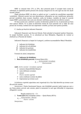 RIRF se situează între 23% şi 24%, deci proiectul poate fi acceptat dacă costul de
substituţie al capitalului pentru proiecte din aceeaşi categorie de risc este egal sau mai mic decât
această valoare.
După calcularea RIRF, de obicei se aplică un test / o analiză de sensibilitate majorităţii
variabilelor. Obiectul acestui test este determinarea influenţelor pe care modificarea ipotezelor
privind variabilele cheie (costuri, beneficii, curba de învăţare, variabile de timp) le exercită
asupra RIRF a proiectului, deci cum este afectată viabilitatea proiectului de diferite scenarii.
Pe baza acestui test, analistul va putea să determine gradul de risc al proiectului pe baza
unor ipoteze diferite. El va putea să determine destul de exact punctele tari şi slabe ale unui
proiect de investiţie, testând cele mai importante variabile, pe baza unor ipoteze posibile.
C. Analiza pe bază de indicatori financiari
Indicatorii financiari sunt frecvent folosiţi, fiind calculaţi la începutul analizei financiare,
în scopul facilitării acesteia. Ei se calculează pe baza Bilanţului, Bugetului de venituri şi
cheltuieli şi a Fluxului de fonduri.
Indicatorii financiari se împart în 4 categorii, conform recomandărilor Băncii Mondiale:
I. indicatori de lichiditate
II. indicatori de solvabilitate
III. indicatori de gestiune
IV. indicatori de rentabilitate
Formule de calcul, interpretare:
I. Indicatori de lichiditate:
1. Rata lichidităţii generale (Current Ratio) (RL)
ntePasivecure
circulantenteActivecure
RL
/
=
unde: Active curente / circulante cuprind:
 numerar (disponibilităţi băneşti);
 sume debitoare (creanţe);
 stocuri
Pasive curente cuprind:
 sume creditoare (conturi de plătit)
 împrumuturi pe termen scurt
Lichiditatea exprimă capacitatea unei organizaţii de a face faţă datoriilor pe termen scurt
din activele curente.
Interpretare: Pentru funcţionarul bancar, rata lichidităţii generale indică marja pe care o
are firma pentru activele sale curente, până în momentul în care apar dificultăţi în respectarea
obligaţiilor curente.
Regula empirică: RL = 2:1
2. Testul acid (Rata lichidităţii reduse — Quick Ratio) (RTA)
curentePasive
StocurinteActivecure
RL
⋅
−
=
Interpretare:
 