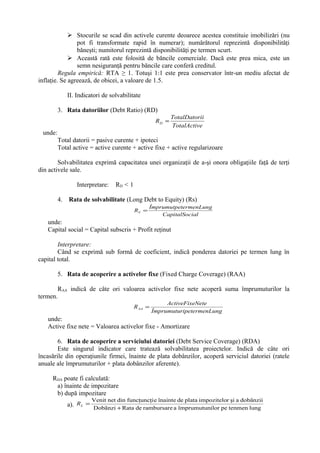  Stocurile se scad din activele curente deoarece acestea constituie imobilizări (nu
pot fi transformate rapid în numerar); numărătorul reprezintă disponibilităţi
băneşti; numitorul reprezintă disponibilităţi pe termen scurt.
 Această rată este folosită de băncile comerciale. Dacă este prea mica, este un
semn nesiguranţă pentru băncile care conferă creditul.
Regula empirică: RTA ≥ 1. Totuşi 1:1 este prea conservator într-un mediu afectat de
inflaţie. Se agreează, de obicei, a valoare de 1.5.
II. Indicatori de solvabilitate
3. Rata datoriilor (Debt Ratio) (RD)
eTotalActiv
iiTotalDator
RD =
unde:
Total datorii = pasive curente + ipoteci
Total active = active curente + active fixe + active regularizoare
Solvabilitatea exprimă capacitatea unei organizaţii de a-şi onora obligaţiile faţă de terţi
din activele sale.
Interpretare: RD < 1
4. Rata de solvabilitate (Long Debt to Equity) (Rs)
ialCapitalSoc
termenLungÎmprumutpe
RS =
unde:
Capital social = Capital subscris + Profit reţinut
Interpretare:
Când se exprimă sub formă de coeficient, indică ponderea datoriei pe termen lung în
capital total.
5. Rata de acoperire a activelor fixe (Fixed Charge Coverage) (RAA)
RAA indică de câte ori valoarea activelor fixe nete acoperă suma împrumuturilor la
termen.
ungipetermenLÎmprumutur
NeteActiveFixe
RAA =
unde:
Active fixe nete = Valoarea activelor fixe - Amortizare
6. Rata de acoperire a serviciului datoriei (Debt Service Coverage) (RDA)
Este singurul indicator care tratează solvabilitatea proiectelor. Indică de câte ori
încasările din operaţiunile firmei, înainte de plata dobânzilor, acoperă serviciul datoriei (ratele
anuale ale împrumuturilor + plata dobânzilor aferente).
RDA poate fi calculată:
a) înainte de impozitare
b) după impozitare
a). lungtenmenpeilorîmprumutunarambursaredeRataDobãnzi
dobânziiaşirimpoziteloplatadeînainteefuncţuncţidinnetVenit
+
=LR
 