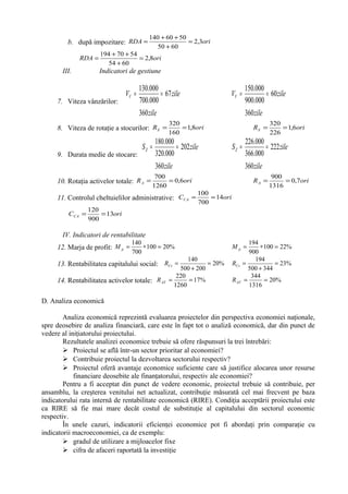 b. după impozitare: oriRDA 3,2
6050
5060140
=
+
++
=
oriRDA 8,2
6054
5470194
=
+
++
=
III. Indicatori de gestiune
7. Viteza vânzărilor:
zile
zile
VV 67
360
000.700
000.130
== zile
zile
VV 60
360
000.900
000.150
==
8. Viteza de rotaţie a stocurilor: oriRS 8,1
160
320
== oriRS 6,1
226
320
==
9. Durata medie de stocare:
zile
zile
SZ 202
360
000.320
000.180
== zile
zile
SZ 222
360
000.366
000.226
==
10. Rotaţia activelor totale: oriRA 6,0
1260
700
== oriRA 7,0
1316
900
==
11. Controlul cheltuielilor administrative: oriCCA 14
700
100
==
oriCCA 13
900
120
==
IV. Indicatori de rentabilitate
12. Marja de profit: %20100
700
140
=∗=pM %22100
900
194
=∗=pM
13. Rentabilitatea capitalului social: %20
200500
140
=
+
=CsR %23
344500
194
=
+
=CsR
14. Rentabilitatea activelor totale: %17
1260
220
==ATR %20
1316
344
==ATR
D. Analiza economică
Analiza economică reprezintă evaluarea proiectelor din perspectiva economiei naţionale,
spre deosebire de analiza financiară, care este în fapt tot o analiză economică, dar din punct de
vedere al iniţiatorului proiectului.
Rezultatele analizei economice trebuie să ofere răspunsuri la trei întrebări:
 Proiectul se află într-un sector prioritar al economiei?
 Contribuie proiectul la dezvoltarea sectorului respectiv?
 Proiectul oferă avantaje economice suficiente care să justifice alocarea unor resurse
financiare deosebite ale finanţatorului, respectiv ale economiei?
Pentru a fi acceptat din punct de vedere economic, proiectul trebuie să contribuie, per
ansamblu, la creşterea venitului net actualizat, contribuţie măsurată cel mai frecvent pe baza
indicatorului rata internă de rentabilitate economică (RIRE). Condiţia acceptării proiectului este
ca RIRE să fie mai mare decât costul de substituţie al capitalului din sectorul economic
respectiv.
În unele cazuri, indicatorii eficienţei economice pot fi abordaţi prin comparaţie cu
indicatorii macroeconomiei, ca de exemplu:
 gradul de utilizare a mijloacelor fixe
 cifra de afaceri raportată la investiţie
 