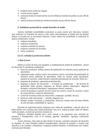  productivitatea medie per angajat
 venitul net per angajat
 consumul mediu de materii prime sau de utilităţi pe unitatea de produs sau pe cifră de
afaceri
 emisia de factori poluanţi pe unitatea de produs sau pe cifră de afaceri
E. Stabilitatea proiectului la variaţia factorilor de mediu
Analiza stabilităţii (sensibilităţii) proiectului se poate realiza prin înlocuirea valorilor
unor indicatori în formulele de calcul cu alte valori, dezavantajoase şi ţinând cont de profitul
obţinut ca rezultat net al exerciţiului financiar. Uzual, analiza de sensibilitate se realizează în
ipoteza următoarelor variaţii:
 scăderea încasărilor;
 reducerea comenzilor;
 creşterea costurilor de operare;
 creşterea costurilor de investiţie;
 efecte combinate.
2.4.3.3. Achiziţia şi prelucrarea datelor
1. Date şi surse
Datele şi sursele de bază care pregătesc şi fundamentează studiul de fezabilitate / planul
de afaceri pot fi considerate următoarele:
 factor de actualizare, inflaţie, preturi din publicaţiile de statistică, presă, publicaţii de
specialitate;
 capacitatea pieţei, analiza cererii, previzionarea cererii, concurenţa din publicaţiile de
statistică, presă, publicaţii de specialitate, studii de ramură, studii specializate,
rapoarte de societate, cotaţii bursiere, materiale promoţionale de societate, firmă ele.;
 programe de producţie, capacitatea producătorului;
 diagrame şi planuri ale proiectului — în funcţie de complexitate — din proiecte de
specialitate (plan general, diagrame de fluxuri, planuri tehnologice, diagrame
transport, consumuri tehnologice, organigrame, desene, machete);
 costuri de producţie şi pentru servicii (centre de costuri), costuri de cercetare, costuri
de comercializare, costuri de administrare;
 costuri de investiţie (oferte ale furnizorilor, comparaţii, asimilări, devize);
 durata de viaţă a proiectului — estimări, diagrame ele.;
 bilanţul, situaţia veniturilor şi cheltuielilor, fluxul de venituri nete (în forme diferite
de cele din legea contabilităţii în vigoare).
Deosebit de importantă pentru realizarea unui studiu de fezabilitate / plan de afaceri de
bună calitate este existenţa unor studii preliminare cum ar fi: studiu de piaţă, studii de impact,
studiu de mediu, evaluări ale activelor existente ele.
Obţinerea finanţării depinde într-o mare măsură şi de asigurarea unor elemente de
protejare a finanţatorului, cum ar fi valoarea gajurilor imobiliare, siguranţa contractelor
comerciale.
Aceste elemente, chiar dacă nu apar distinct în lucrare, constituie elemente ale dosarului
de finanţare. În cazul finanţării publice nerambursabile, măsurile de preluare a riscului sunt
specifice ca de exemplu: cofinanţarea, competiţie publică deschisă, o monitorizare mai strânsă,
controale post-finanţare.
 