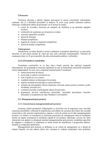 2.Procesare
Utilizarea eficienta a datelor impune procesarea în sensul concentrării informaţiilor
conţinute, dar şi a facilitării prezentării şi analizei. În acest scop, pentru realizarea analizei
financiare, următoarele tabele de prezentare vor fi incluse în studiu:
 costul de investiţie, structurat pe categorii de cheltuieli şi pe perioada angajării
acestora
 cheltuielile de exploatare, pe structură şi evoluţie
 structura capitalului circulant
 planul de finanţare
 bilanţul (simplificat)
 bugetul de venituri şi cheltuieli (simplificat)
 fluxul de fonduri (simplificat)
3.Interpretare
Interpretarea va trebui făcută în sensul evidenţierii avantajelor identificate, cu precizarea
factorilor ce pot afecta şirurile de valori pe care sunt construite rationamentele. Termenii de
comparaţie aleşi vor fi, pe cat posibil, din sfera informaţiilor publice, verificabile.
2.4.3.4.Formularea concluziilor
Formularea concluziilor se va face într-o formă concisă, dar suficient acoperită
informaţional. Se recomandă ca structura capitolului în care se formulează concluziile să permită
citirea independentă. În acest sens, conţinutul minimal poate fi următorul:
 natura proiectului de afaceri
 locul unde se aplică şi în folosul cui
 cine îl aplică şi cu ce resurse
 condiţiile tehnice şi tehnologice favorizante
 aspecte esenţiale privind piaţa şi comercializarea
 estimări ale principalelor fluxuri financiare relevante pentru proiect (venituri, profit,
dividende, investiţii ele.)
 evaluarea riscurilor şi principalele măsuri de prevenire
 propunerea privind valorificarea proiectului, incluzând prezentarea riscurilor
principale şi recuperarea de către finanţator a investiţiilor.
2.5. Managementul prin proiecte
2.5.1. Caracterizarea managementului prin proiecte
Creşterea rolului produselor, tehnologiilor şi serviciilor noi în asigurarea unor activităţi
economice profitabile, reflectată în amplificarea activităţilor de cercetare-dezvoltare din societăţi
comerciale şi alte structuri organizatorice, impune o serie de cerinţe noi în faţa managementului
acestora. Ca urmare, în conceperea şi realizarea procesului de management intervin modificări
menite să asigure conceperea şi asimilarea rapidă de noi produse, tehnologii, servicii ele. Între
elementele nou apărute se detaşează sistemul managementului prin proiecte, modalitate specifică
de adaptare a conducerii la amploarea şi ritmul actual de manifestare a progresului tehnico-
ştiinţific şi competiţiei globalizate.
Managementul prin proiecte se defineşte ca un sistem de management cu o durată de
acţiune limitată, cel mai adesea câţiva ani, conceput în vederea soluţionării unor probleme
 