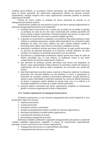 complexe precis definite, cu un puternic caracter inovaţional, care implică aportul unei largi
game de diverşi specialişti, din subdiviziuni organizatorice diferite ale aceleiaşi structuri
organizatorice, integraţi temporar într-o reţea organizatorică autonomă, paralela cu structura
organizatorică formală.
Proiecte de succes conduc la companii de succes structurate pe proiecte cu un
management prin proiecte adecvat.
Caracteristicile esenţiale ale unui proiect în cazul în care într-o structură organizatorică se
utilizează managementul prin proiect sunt următoarele:
 rezultatul final al unui proiect este o unitate sau un număr mic de unităţi, în opoziţie
cu producţia de masă sau de serie mare caracterizată prin cantităţi apreciabile din
fiecare produs al gamei sortimentale. Folosind rezultatul unui proiect, se poate trece
la producţie de masă sau serie mare cu anumite adaptări specifice;
 în general, nu există decât un cumpărător şi un beneficiar final pentru produsul a cărui
realizare se urmăreşte prin proiect, situaţie radical deosebită de cea existentă în cadrul
producţiei de masă, serie mare, mijlocie sau mică; ulterior produsul rezultat al
proiectului poate căpăta o dezvoltare la scară largă cu adaptările cuvenite.
 materialele şi produsele utilizate sunt foarte diversificate, de unde rezultă necesitatea
ca, frecvent, pe parcursul proiectului să se efectueze cercetări aplicative ale căror
rezultate să se integreze în ansamblul proiectului în curs de realizare;
 diversificarea şi complexitatea problemelor implică aportul unui număr de cadre de
diferite specialităţi care, în mod obişnuit, îşi desfăşoară munca în mai multe
compartimente ale structurii organizatorice respective;
 spre deosebire de producţia curentă, dezvoltarea unui proiect este temporară, un
obiectiv major reprezentându-l însăşi reducerea la maximum a duratei de realizare şi
implementare cât mai rapid pe piaţă a produsului sau serviciului care rezultă din
proiect;
 dată fiind importanţa resurselor umane, materiale şi financiare implicate în realizarea
proiectului este necesară stabilirea cat mai detaliată, în avans, a operaţiunilor şi
termenelor de executare; noutatea şi diversitatea problemelor, evoluţia dinamică şi
intensă a pieţei, dificultăţile şi restricţiile temporale fac extrem de dificilă întocmirea
de planuri şi programe realiste detaliate pe termen lung, ceea ce se reflectă şi în
necesitatea adaptării lor în funţie de evoluţia realizării proiectului;
 proiectul impune constituirea unor forme organizatorice temporare ce funcţionează
paralel cu structura organizatorică de bază a întreprinderii.
2.5.2. Variante organizatorice de management prin proiecte
Variantele organizatorice cu care lucrează managementul prin proiect depind de a serie
de parametri, după cum urmează:
 amploarea proiectului;
 noutatea proiectului;
 perioada de realizare a proiectului;
 numărul şi potenţialul personalului societăţii sau structurii organizatorice;
 distribuţia specialiştilor în subdiviziunile organizatorice;
 caracteristicile climatului de muncă;
 personalitatea managerului de proiect.
Reflectarea multiplei condiţionări a organizării managementului prin proiecte a reprezintă
variatele modalităţi organizatorice adaptabile. În funcţie de caracteristicile organizaţionale
principale, acestea se pot diviza în trei variante organizatorice:
 managementul prin proiecte cu responsabilitate individuală;
 managementul prin proiecte cu stat major;
 