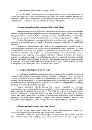  managementul prin proiecte cu structură mixtă.
Oricare din aceste variante organizatorice implică existenţa şi funcţionarea unei structuri
organizatorice paralele cu structura organizatorică formală a societăţii respective, situaţie ce dă
consistenţă organizării de tip matriceal. Această structură organizatorică paralelă are o durată de
viaţa limitată, ce coincide cu perioada solicitată de realizare a proiectului.
a. Management prin proiecte cu responsabilitate individuală
Managementul pe bază de proiecte cu responsabilitate individuală se caracterizează prin
atribuirea întregii responsabilităţi pentru derularea proiectului unei singure persoane, care asigură
întreaga muncă de coordonare. Pentru realizarea proiectului, managerul acestuia se sprijină pe
responsabilii desemnaţi pentru efectuarea acţiunilor implicate în compartimentele societăţii.
Acest mod de organizare a managementului prin proiecte prezintă avantajele reducerii la
minimum a cheltuielilor cu personalul şi folosirea experienţei lucrătorilor şi specialiştilor
societăţii.
Concomitent, managementul prin proiecte cu responsabilitate individuală are şi
dezavantaje majore. Personalul pus la dispoziţie de compartimente nu este întotdeauna de calitate
corespunzătoare, cunoscută fiind tendinţa ca persoanele de conducere să se dispenseze cu
prioritate de cadrele mai puţin pregătite sau insuficient de sârguincioase. Alt dezavantaj constă în
nedegrevarea corespunzătoare a personalului implicat în realizarea proiectului de efectuarea
sarcinilor precedente, de unde şi probabilitatea apreciabilă a neglijării executării sarcinilor
aferente proiectului. Dat fiind aceste dezavantaje, acest mod de organizare a managementului
prin proiecte este folosit într-o proporţie mai redusă, de obicei când există un personal foarte bun
în întreprindere, care a mai participat şi la realizarea altor proiecte.
b. Management prin proiecte cu stat major
În cazul acestei modalităţi organizatorice, dirijarea ansamblului acţiunilor implicate de
realizarea proiectului este asigurată de managerul de proiect, în colaborare cu un colectiv ce se
ocupă în exclusivitate de această problemă, denumit colectiv de decizie-conducere. De reţinut că
membrii colectivului efectuează şi o parte apreciabilă din acţiunile implicate de proiect. Pentru
efectuarea celorlalte acţiuni se apelează la ajutorul specialiştilor din compartimentele societăţii,
desemnaţi în prealabil de conducerea acesteia.
Calitatea rezultatelor obţinute depinde într-o măsură apreciabilă de competenţa
colectivului special constituit pentru managementul prin proiecte. Ideal este ca în colectiv să fie
atrase cadre atât din societate, cat şi din afara ei. Specialiştii din structura organizatorică cunosc
mai bine problemele şi potenţialul unităţii, însă este posibil să fie mai subiectivi în munca
depusă, mai dispuşi pentru latura de rutină a activităţi şi mai puţin pentru latura inovaţională.
Specialiştii din afara unităţii prezintă avantajele unei abordări obiective, posedării altor
experienţe, sensibilităţii sporite pentru inovaţie, dat fiind noul context în care acţionează.
c. Management prin proiecte cu structură mixtă
Această variantă organizatorică constă în existenţa conducătorului de proiect şi a
colectivului de proiect, precum şi într-o reţea organizatorică specifică.
Reprezintă o îmbinare a procedentelor tipuri de management prin proiecte, cumulând
într-o anumită măsură atât avantajele, cât şi dezavantajele acestora. La fel ca şi precedenta
 