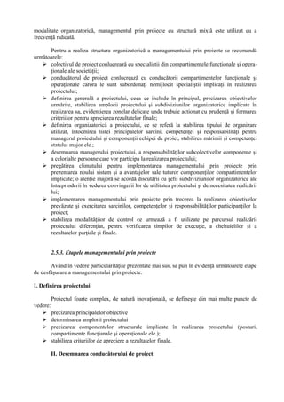 modalitate organizatorică, managementul prin proiecte cu structură mixtă este utilizat cu a
frecvenţă ridicată.
Pentru a realiza structura organizatorică a managementului prin proiecte se recomandă
următoarele:
 colectivul de proiect conlucrează cu specialiştii din compartimentele funcţionale şi opera-
ţionale ale societăţii;
 conducătorul de proiect conlucrează cu conducătorii compartimentelor funcţionale şi
operaţionale cărora le sunt subordonaţi nemijlocit specialiştii implicaţi în realizarea
proiectului;
 definirea generală a proiectului, ceea ce include în principal, precizarea obiectivelor
urmărite, stabilirea amplorii proiectului şi subdiviziunilor organizatorice implicate în
realizarea sa, evidenţierea zonelar delicate unde trebuie actionat cu prudenţă şi formarea
criteriilor pentru aprecierea rezultatelor finale;
 definirea organizatorică a proiectului, ce se referă la stabilirea tipului de organizare
utilizat, întocmirea listei principalelor sarcini, competenţei şi responsabilităţi pentru
managerul proiectului şi componenţii echipei de proiet, stabilirea mărimii şi competenţei
statului major ele.;
 desemnarea managerului proiectului, a responsabilităţilor subcolectivelor componente şi
a celorlalte persoane care vor participa la realizarea proiectului;
 pregătirea climatului pentru implementarea managementului prin proiecte prin
prezentarea noului sistem şi a avantajelor sale tuturor componenţilor compartimentelor
implicate; o atenţie majoră se acordă discutării cu şefii subdiviziunilor organizatorice ale
întreprinderii în vederea convingerii lor de utilitatea proiectului şi de necesitatea realizării
lui;
 implementarea managementului prin proiecte prin trecerea la realizarea obiectivelor
prevăzute şi exercitarea sarcinilor, competenţelor şi responsabilităţilor participanţilor la
proiect;
 stabilirea modalităţiior de control ce urmează a fi utilizate pe parcursul realizării
proiectului diferenţiat, pentru verificarea timpilor de execuţie, a cheltuielilor şi a
rezultatelor parţiale şi finale.
2.5.3. Etapele managementului prin proiecte
Având în vedere particularităţile prezentate mai sus, se pun în evidenţă următoarele etape
de desfăşurare a managementului prin proiecte:
I. Definirea proiectului
Proiectul foarte complex, de natură inovaţională, se defineşte din mai multe puncte de
vedere:
 precizarea principalelor obiective
 determinarea amplorii proiectului
 precizarea componentelor structurale implicate în realizarea proiectului (posturi,
compartimente funcţianale şi operaţionale ele.);
 stabilirea criteriilor de apreciere a rezultatelor finale.
II. Desemnarea conducătorului de proiect
 