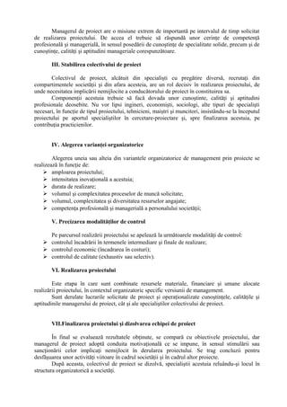 Managerul de proiect are o misiune extrem de importantă pe intervalul de timp solicitat
de realizarea proiectului. De accea el trebuie să răspundă unor cerinţe de competenţă
profesională şi managerială, în sensul posedării de cunoştinţe de specialitate solide, precum şi de
cunoştinţe, calităţi şi aptitudini manageriale corespunzătoare.
III. Stabilirea colectivului de proiect
Colectivul de proiect, alcătuit din specialişti cu pregătire diversă, recrutaţi din
compartimentele societăţii şi din afara acesteia, are un rol decisiv în realizarea proiectului, de
unde necesitatea implicării nemijlocite a conducătorului de proiect în constituirea sa.
Componenţii acestuia trebuie să facă dovada unor cunoştinte, calităţi şi aptitudini
profesionale deosebite. Nu vor lipsi ingineri, economişti, sociologi, alte tipuri de specialişti
necesari, în funcţie de tipul proiectului, tehnicieni, maiştri şi muncitori, insistându-se la începutul
proiectului pe aportul specialiştilor în cercetare-proiectare şi, spre finalizarea acestuia, pe
contribuţia practicienilor.
IV. Alegerea varianţei organizatorice
Alegerea uneia sau alteia din variantele organizatorice de management prin proiecte se
realizează în funcţie de:
 amploarea proiectului;
 intensitatea inovaţională a acestuia;
 durata de realizare;
 volumul şi complexitatea proceselor de muncă solicitate;
 volumul, complexitatea şi diversitatea resurselor angajate;
 competenţa profesională şi managerială a personalului societăţii;
V. Precizarea modalităţilor de control
Pe parcursul realizării proiectului se apelează la următoarele modalităţi de control:
 controlul încadrării în termenele intermediare şi finale de realizare;
 controlul economic (încadrarea în costuri);
 controlul de calitate (exhaustiv sau selectiv).
VI. Realizarea proiectului
Este etapa în care sunt combinate resursele materiale, financiare şi umane alocate
realizării proiectului, în contextul organizatoric specific versiunii de management.
Sunt derulate lucrarile solicitate de proiect şi operaţionalizate cunoştinţele, calităţile şi
aptitudinile managerului de proiect, cât şi ale specialiştilor colectivului de proiect.
VII.Finalizarea proiectului şi dizolvarea echipei de proiect
În final se evaluează rezultatele obţinute, se compară cu obiectivele proiectului, dar
managerul de proiect adoptă conduita motivaţională ce se impune, în sensul stimulării sau
sancţionării celor implicaţi nemijlocit în derularea proiectului. Se trag concluzii pentru
desfăşuarea unor activităţi viitoare în cadrul societăţii şi în cadrul altor proiecte.
După aceasta, colectivul de proiect se dizolvă, specialiştii acestuia reluându-şi locul în
structura organizatorică a societăţi.
 