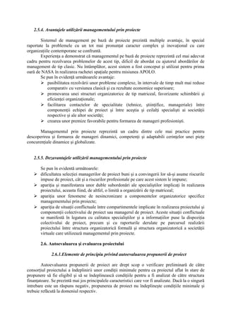 2.5.4. Avantajele utilizării managementului prin proiecte
Sistemul de management pe bază de proiecte prezintă multiple avantaje, în special
raportate la problemele cu un tot mai pronunţat caracter complex şi inovaţional cu care
organizaţiile contemporane se confruntă.
Experienţa a demonstrat că managementul pe bază de proiecte reprezintă cel mai adecvat
cadru pentru rezolvarea problemelor de acest tip, dificil de abordat cu ajutorul abordărilor de
management de tip clasic. Nu întâmplător, acest sistem a fost conceput şi utilizat pentru prima
oară de NASA în realizarea rachetei spaţiale pentru misiunea APOLO.
Se pun în evidenţă următoarele avantaje:
 pasibilitatea rezolvării unor probleme complexe, în intervale de timp mult mai reduse
comparativ cu versiunea clasică şi cu rezultate economice superioare;
 promovarea unei structuri organizatorice de tip matriceal, favorizante schimbării şi
eficienţei organizaţionale;
 facilitarea contactelor de specialitate (tehnice, ştiinţifice, manageriale) între
componenţii echipei de proiect şi între aceştia şi ceilalţi specialişti ai societăţii
respective şi ale altor societăţi;
 crearea unor premize favorabile pentru formarea de manageri profesionişti.
Managementul prin proiecte reprezintă un cadru dintre cele mai practice pentru
descoperirea şi formarea de manageri dinamici, competenţi şi adaptabili cerinţelor unei pieţe
concurenţiale dinamice şi globalizate.
2.5.5. Dezavantajele utilizării managementului prin proiecte
Se pun în evidentă următoarele:
 dificultatea selecţiei managerilor de proiect buni şi a convingerii lor să-şi asume riscurile
impuse de proiect, cât şi a riscurilor profesionale pe care acest sistem le impune;
 apariţia şi manifestarea unor duble subordonări ale specialiştilor implicaţi în realizarea
proiectului, aceasta fiind, de altfel, o limită a organizării de tip matriceal;
 apariţia unor fenomene de nesincronizare a componentelor organizatorice specifice
managementului prin proiecte;
 apariţia de situaţii conflictuale între compartimentele implicate în realizarea proiectului şi
componenţii colectivului de proiect sau managerul de proiect. Aceste situaţii conflictuale
se manifestă în legatura cu calitatea specialiştilor şi a informaţiilor puse la dispoziţia
colectivului de proiect, precum şi cu raporturile derulate pe parcursul realizării
proiectului între structura organizatorică formală şi structura organizatorică a societăţii
virtuale care utilizează managementul prin proiecte.
2.6. Autoevaluarea şi evaluarea proiectului
2.6.1.Elemente de principiu privind autoevaluarea propunerii de proiect
Autoevaluarea propunerii de proiect are drept scop o verificare preliminară de către
consorţiul proiectului a îndeplinirii unor condiţii minimale pentru ca proiectul aflat în stare de
propunere să fie eligibil şi să se îndeplinească condiţiile pentru a fi analizat de către structura
finanţatoare. Se prezintă mai jos principalele caracteristici care vor fi analizate. Dacă la o singură
intrebare este un răspuns negativ, propunerea de proiect nu îndeplineşte condiţiile minimale şi
trebuie refăcută la domeniul respectiv.
 