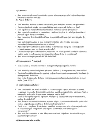a) Obiective
• Sunt prezentate elementele cantitative pentru atingerea progresului estimat în proiect
(obiective, rezultate anuale)?
b) Planul de lucru
• Sunt pachetele de lucru şi fazele clar definite; sunt metodele de lucru clar prezentate?
• Există o distribuţie clară a responsabilităţilor pentru pachetele de lucru şi faze?
• Sunt raporturile prezentate în concordanţă cu planul de lucru al proiectului?
• Sunt raportările prevăzute în concordanţă cu efortul implicat în cadrul proiectului (cel
puţin un raport pentru fiecare fază)?
• Sunt elementele de referinţă identificate şi permit identificarea clară a rezultatelor de
obţinut?
• Sunt luate în considerare în mod suficient rezultatele altor proiecte naţionale /
intenaţionale în curs de derulare sau terminate?
• Activităţile prevăzute sunt în conformitate cu normativele europene şi intenaţionale
existente sau care sunt prevăzute a se dezvolta?
• Dacă activităţile prevăzute în cadrul proiectului vor afecta puternic condiţiile de muncă,
mediul social şi ecologic, sunt aceste probleme luate destul în considerare?
• Sunt prezentate organigramele PERT şi GANNT?
c) Managementul Proiectului
• Este adecvată şi eficientă schema de management propusă pentru proiect?
• Sunt prevăzuţi conducători pentru pachetele de lucru şi au responsabilităţi bine definite?
• Există suficientă justiticare din punct de vedere al compotenţelor persoanelor implicate în
managementul proiectului?
• Sunt costurile pachetului de lucru pentru managementul proiectului distribuite în mod
realist (max. 10%) ?
d) Exploatarea rezultatelor
• Sunt clar definite din punct de vedere al valorii adăugate faţă de produsele existente,
obiectivele produsului de realizat în proiect cu identificarea posibililor utilizatori finali ai
produsului proiectului şi şanselor de succes pe pieţele ţintă?
• Există o cunoaştere explicită a pieţelor potenţiale şi a concurentilor (scheme statistice,
analiza de piaţă ele.)?
• Sunt descrise mecanismele necesare pentru a asigura exploatarea rezultatelor proiectului
sunt de un produs pe canalele de distribuţie ale partenerilor?
• Explicitează clar planul de exploatare modul de implementare al rezultatelor proiectului
în cadrul strategiei companiilor consorţiului utilizând un plan tehnologic de
implementare?
• Sunt luate în considerare în mod adecvat drepturile de proprietate intelectuală asupra
rezultatelor proiectului?
e) Diseminarea informatiilor
 