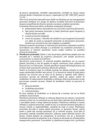 de procese operaţionale, schimbări organizaţionale, schimbări de resurse umane
necesare pentru o funcţionare de succes a organizaţiei (cf. SR 13465:2007, punctul
5.1.10).
Obiectivele proiectului reprezintă starea finală sau finalitatea pe care managementul
proiectului urmăreşte să o atingă, ele definesc rezultatul final dorit al proiectului;
atingerea ansamblului de obiective permite executarea completă a proiectului.
Formularea obiectivelor trebuie să detalieze următoarele informaţii:
• performanţele tehnice ale produsului sau serviciului creat/livrat prin proiect;
• data pentru terminarea proiectului şi datele planificate pentru începutul şi
sfîrşitul fiecărei activităţi;
• costurile proiectului (bugetul);
• criterii de acceptare - formulări ale modului în care recepţionerii proiectului
vor cădea de acord cu managerul proiectului că documentele proiectului,
lucrările sau serviciile livrate sunt complete şi acceptabile.
Definirea scopurilor proiectului se realizează prin descrierea conţinutului lucrărilor
(activităţilor) care trebuie efectuate şi a produselor sau rezultatelor proiectului cu
caracteristici şi funcţiuni specificate; aceste scopuri urmăresc să cuantifice
obiectivele proiectului.
2. Planificarea proiectului. Pentru o serie de proiecte, planificarea propriu-zisă este
precedată de o sub-fază de pregătirea planificării, care include specificarea
performanţelor şi studiul de fezabilitate.
Specificarea performanţelor, în contextul pregătirii planificării, are un caracter
general, precizînd ce este de aşteptat să asigure construcţia, uzina, produsul sau
procesul care vor fi proiectate. Această specificare acoperă atât întregul proiect, cât
şi fiecare fază critică pentru realizarea obiectivelor generale.
Studiul de fezabilitate pune în evidenţă existenţa sau absenţa soluţiilor în studiul
asupra oportunităţii derulării unui proiect. El se bazează pe studiul de piaţă pentru
produsul sau serviciul care ar urma să fie furnizat şi cuprinde studii tehnico-
economice succinte ale tehnicilor specifice, studiul de impact, studiul de
rentabilitate. În cadrul analizei fezabilităţii se defineşte obiectivul proiectului şi sunt
previzionate resursele necesare. Studiul de fezabilitate trebuie să precizeze în
principal:
• durata proiectului
• fezabilitatea proiectului
• costul proiectului.
Pe baza studiului de fezabilitate se ia decizia de a continua sau nu cu fazele
următoare ale proiectului.
Planificarea proiectului defineşte şi rafinează obiectivele de realizare a proiectului
(termene, costuri etc.) şi selectează cea mai bună dintre alternativele de desfăşurare
a activităţilor pentru a atinge obiectivele propuse. Planificarea stabileşte şi susţine
definiţia şi scopurile proiectului, modul în care va fi efectuat proiectul (proceduri şi
sarcini), rolurile şi responsabilităţile, estimările de timpi şi costuri. Planificarea
proiectului dezvoltă şi susţine planul proiectului, ca document formal, utilizat
pentru a ghida atât execuţia proiectului cât şi controlul acestuia. Acest plan al
proiectului cuprinde ansamblul planurilor, elaborate pentru diferitele procese din
proiect. Scopul planului de management al proiectului este de a documenta
rezultatele procesului de planificare şi de a furniza un document de referinţă pentru
managerizarea proiectului. Concomitent cu planificarea propriu-zisă a proiectului
 