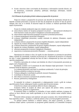 • Există o descriere clară a activitaţilor de diseminare a informaţiilor (metode folosite, căi
de diseminare, evenimente ştiinţifice, publicaţii, tehnologia informaţiei, transfer
tehnologic ele.)?
2.6.2.Elemente de principiu privind evaluarea propunerilor de proiecte
Etapa de evaluare a propunerilor de proicete este deosebit de importantă, întrucât de ea
depinde existenţa proiectului şi trecerea lui din faza de propunere de proiect în faza de proiect
câştigat, deci care se va derula. În decursul etapei de evaluare se studiază aprofundat fiecare
aspect al proiectului.
Se pun în evidenţă următoarele etape ale evaluării unui proiect:
a) autoevaluarea înainte de începerea propunerii de proiect — dacă proiectul abordează în
mod structural o temă care poate fi cîştigătoare (consorţiul proiectului)
b) autoevaluarea după întocmirea propunerii de proiect (consorţiul proiectului)
c) evaluarea propropunerii proiectului (finanţator)
d) evaluarea eligibilităţii proiectului; condiţii minimale de admitere (finanţator, experţi
independenţi)
e) evaluarea tehnică a propunerilor de proiect eligibile (finanţator, experţi independenţi)
f) rapoarte de evaluare (finanţator, experţi independenţi)
g) evaluarea financiară a propunerilor de proiect eligibile (finanţator, experţi independenţi)
h) rapoarte de evaluare (finanţator, experţi independenţi)
i) selectarea propunerilor de proiect câştigătoare (finanţator)
j) negocierea şi contractarea proiectelor (finanţator — consorţiu proiect)
Operaţiunea de evaluare se face, de regulă, de către finanţator cu asistenţa de specialitate
(bănci, instituţii de consultanţă, evaluatori recunoscuţi ele.). Propunerile de proiecte se evaluează
de către 3 expeţi independenţi selectaţi din baza de date a finanţatorului pe baza unor criterii
specifice programului.
Criteriile şi procedura de evaluare sunt detaliate de obicei în documentele prezentate pe
pagina web a finanţatorului.
Rezultatele evaluării vor fi comunicate de către finanţator după aproximativ 3 luni de la
termenul limită de depunere a proiectelor.
La evaluarea proiectelor sunt luate în considerare următoarele 5 criterii de principiu:
1. Calitatea ştiinţifică şi tehnică şi inovarea.
2. Valoarea adăugată şi contribuţia la politicile structurii finanţatoare.
3. Contribuţia la obiectivele sociale.
4. Dezvoltarea economică şi perspectivele ştiinţifico-tehnice.
5. Resurse, parteneriat şi management.
În manualul de evaluare a programului şi subprogramului există o grilă de evaluare
specifică pentru fiecare subprogram în parte şi pentru tipul de proiect propus.
Criteriile de evaluare sunt ponderate diferit la fiecare subprogram.
Evaluarea trebuie să acopere de obicei şase aspecte din proiect: tehnic, economic,
comercial, financiar, gestionar şi organizatoric.
În domeniul tehnic se stabileşte cu certitudine că toate soluţiile analizate şi propuse de
utilizat au facut obiectul unui studiu aprofundat şi că au fost reţinute numai soluţiile tehnice
adecvate.
Proiectele tehnice propuse sunt analizate sub aspect economic, într-o formă definitivă, pe
baza raportului costuri — beneficii; o astfel de analiză se face şi în faza pregătirii proiectului.
Cu prilejul analizei definitive a soluţiior tehnice, sub aspect economic, se caută şi
stabilirea relaţiei optime a proiectului cu programul global (naţional, al Comunitătii Europene
 