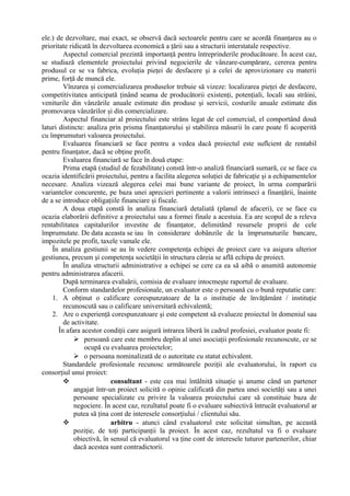 ele.) de dezvoltare, mai exact, se observă dacă sectoarele pentru care se acordă finanţarea au o
prioritate ridicată în dezvoltarea economică a ţării sau a structurii interstatale respective.
Aspectul comercial prezintă importanţă pentru întreprinderile producătoare. În acest caz,
se studiază elementele proiectului privind negocierile de vânzare-cumpărare, cererea pentru
produsul ce se va fabrica, evoluţia pieţei de desfacere şi a celei de aprovizionare cu materii
prime, forţă de muncă ele.
Vînzarea şi comercializarea produselor trebuie să vizeze: localizarea pieţei de desfacere,
competitivitatea anticipată ţinând seama de producătorii existenţi, potenţiali, locali sau străini,
veniturile din vânzările anuale estimate din produse şi servicii, costurile anuale estimate din
promovarea vânzărilor şi din comercializare.
Aspectul financiar al proiectului este strâns legat de cel comercial, el comportând două
laturi distincte: analiza prin prisma finanţatorului şi stabilirea măsurii în care poate fi acoperită
cu împrumuturi valoarea proiectului.
Evaluarea financiară se face pentru a vedea dacă proiectul este suflcient de rentabil
pentru finanţator, dacă se obţine profit.
Evaluarea financiară se face în două etape:
Prima etapă (studiul de fezabilitate) constă într-o analiză financiară sumară, ce se face cu
ocazia identificării proiectului, pentru a facilita alegerea soluţiei de fabricaţie şi a echipamentelor
necesare. Analiza vizează alegerea celei mai bune variante de proiect, în urma comparării
variantelor concurente, pe baza unei aprecieri pertinente a valorii intrinseci a finanţării, înainte
de a se introduce obligaţiile financiare şi fiscale.
A doua etapă constă în analiza financiară detaliată (planul de afaceri), ce se face cu
ocazia elaborării definitive a proiectului sau a formei finale a acestuia. Ea are scopul de a releva
rentabilitatea capitalurilor investite de finanţator, delimitând resursele proprii de cele
împrumutate. De data aceasta se iau în considerare dobânzile de la împrumuturile bancare,
impozitele pe profit, taxele vamale ele.
În analiza gestiunii se au în vedere competenţa echipei de proiect care va asigura ulterior
gestiunea, precum şi competenţa societăţii în structura căreia se află echipa de proiect.
În analiza structurii administrative a echipei se cere ca ea să aibă o anumită autonomie
pentru administrarea afacerii.
După terminarea evaluării, comisia de evaluare intocmeşte raportul de evaluare.
Conform standardelor profesionale, un evaluator este o persoană cu o bună reputatie care:
1. A obţinut o calificare corespunzatoare de la o instituţie de învăţământ / instituţie
recunoscută sau o calificare universitară echivalentă;
2. Are o experienţă corespunzatoare şi este competent să evalueze proiectul în domeniul sau
de activitate.
În afara acestor condiţii care asigură intrarea liberă în cadrul profesiei, evaluator poate fi:
 persoană care este membru deplin al unei asociaţii profesionale recunoscute, ce se
ocupă cu evaluarea proiectelor;
 o persoana nominalizată de o autoritate cu statut echivalent.
Standardele profesionale recunosc următoarele poziţii ale evaluatorului, în raport cu
consorţiul unui proiect:
 consultant - este cea mai întălnită situaţie şi anume când un partener
angajat într-un proiect solicită o opinie calificată din partea unei societăţi sau a unei
persoane specializate cu privire la valoarea proiectului care să constituie baza de
negociere. În acest caz, rezultatul poate fi o evaluare subiectivă întrucât evaluatorul ar
putea să ţina cont de interesele consorţiului / clientului său.
 arbitru - atunci când evaluatorul este solicitat simultan, pe această
poziţie, de toţi participanţii la proiect. În acest caz, rezultatul va fi o evaluare
obiectivă, în sensul că evaluatorul va ţine cont de interesele tuturor partenerilor, chiar
dacă acestea sunt contradictorii.
 