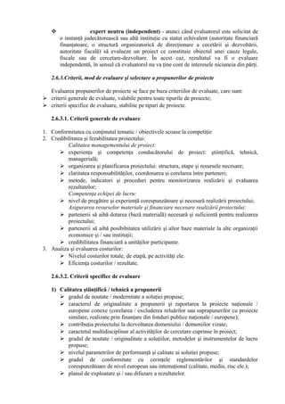  expert neutru (independent) - atunci când evaluatorul este solicitat de
o instanţă judecătorească sau altă instituţie cu statut echivalent (autoritate financiară
finanţatoare, o structură organizatorică de direcţionare a cecetării şi dezvoltării,
autoritate fiscală) să evalueze un proiect ce constituie obiectul unei cauze legale,
fiscale sau de cercetare-dezvoltare. În acest caz, rezultatul va fi o evaluare
independentă, în sensul că evaluatorul nu va ţine cont de interesele niciuneia din părţi.
2.6.3.Criterii, mod de evaluare şi selectare a propunerilor de proiecte
Evaluarea propunerilor de proiecte se face pe baza criteriilor de evaluate, care sunt:
 criterii generale de evaluate, valabile pentru toate tipurile de proiecte;
 criterii specifice de evaluare, stabilite pe tipuri de proiecte.
2.6.3.1. Criterii generale de evaluare
1. Conformitatea cu conţinutul tematic / obiectivele scoase la competiţie
2. Credibilitatea şi fezabilitatea proiectului:
Calitatea managementului de proiect:
 experienţa şi competenţa conducătorului de proiect: ştiinţifică, tehnică,
managerială;
 organizarea şi planificarea proiectului: structura, etape şi resursele necesare;
 claritatea responsabilităţilor, coordonarea şi corelarea între parteneri;
 metode, indicatori şi proceduri pentru monitorizarea realizării şi evaluarea
rezultatelor;
Competenţa echipei de lucru:
 nivel de pregătire şi experienţă corespunzătoare şi necesară realizării proiectului;
Asigurarea resurselor materiale şi financiare necesare realizării proiectului:
 partenerii să aibă dotarea (bază materială) necesară şi suficientă pentru realizarea
proiectului;
 partenerii să aibă posibibitatea utilizării şi altor baze materiale la alte organizaţii
economice şi / sau instituţii;
 credibilitatea financiară a unităţilor participante.
3. Analiza şi evaluarea costurilor:
 Nivelul costurilor totale, de etapă, pe activităţi ele.
 Eficienţa costurilor / rezultate.
2.6.3.2. Criterii specifice de evaluare
1) Calitatea ştiinţifică / tehnică a propunerii
 gradul de noutate / modernitate a soluţiei propuse;
 caracterul de originalitate a propunerii şi raportarea la proiecte naţionale /
europene conexe (corelarea / excluderea reluărilor sau suprapunerilor cu proiecte
similare, realizate prin finanţare din fonduri publice naţionale / europene);
 contribuţia proiectului la dezvoltarea domeniului / domeniilor vizate;
 caractetul multidisciplinar al activităţilor de cercetare cuprinse în proiect;
 gradul de noutate / originalitate a soluţiilor, metodelor şi instrumentelor de lucru
propuse;
 nivelul parametrilor de performanţă şi calitate ai solutiei propuse;
 gradul de conformitate cu cerinţele reglementărilor şi standardelor
corespunzătoare de nivel european sau intemaţional (calitate, mediu, risc ele.);
 planul de exploatare şi / sau difuzare a rezultatelor.
 