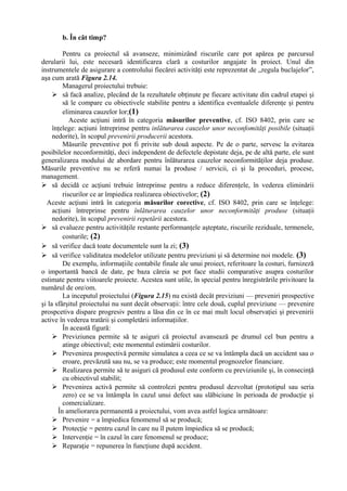 b. În cât timp?
Pentru ca proiectul să avanseze, minimizând riscurile care pot apărea pe parcursul
derularii lui, este necesară identificarea clară a costurilor angajate în proiect. Unul din
instrumentele de asigurare a controlului fiecărei activităţi este reprezentat de ,,regula buclajelor”,
aşa cum arată Figura 2.14.
Managerul proiectului trebuie:
 să facă analize, plecând de la rezultatele obţinute pe fiecare activitate din cadrul etapei şi
să le compare cu obiectivele stabilite pentru a identifica eventualele diferenţe şi pentru
eliminarea cauzelor lor;(1)
Aceste acţiuni intră în categoria măsurilor preventive, cf. ISO 8402, prin care se
înţelege: acţiuni întreprinse pentru inlăturarea cauzelor unor neconfomităţi posibile (situaţii
nedorite), în scopul prevenirii producerii acestora.
Măsurile preventive pot fi privite sub două aspecte. Pe de o parte, servesc la evitarea
posibilelor neconformităţi, deci independent de defectele depistate deja, pe de altă parte, ele sunt
generalizarea modului de abordare pentru înlăturarea cauzelor neconformităţilor deja produse.
Măsurile preventive nu se referă numai la produse / servicii, ci şi la proceduri, procese,
management.
 să decidă ce acţiuni trebuie întreprinse pentru a reduce diferenţele, în vederea eliminării
riscurilor ce ar împiedica realizarea obiectivelor; (2)
Aceste acţiuni intră în categoria măsurilor corective, cf. ISO 8402, prin care se înţelege:
acţiuni întreprinse pentru înlăturarea cauzelor unor neconformităţi produse (situaţii
nedorite), în scopul prevenirii repetării acestora.
 să evalueze pentru activităţile restante performanţele aşteptate, riscurile reziduale, termenele,
costurile; (2)
 să verifice dacă toate documentele sunt la zi; (3)
 să verifice validitatea modelelor utilizate pentru previziuni şi să determine noi modele. (3)
De exemplu, informaţiile contabile finale ale unui proiect, referitoare la costuri, furnizeză
o importantă bancă de date, pe baza căreia se pot face studii comparative asupra costurilor
estimate pentru viitoarele proiecte. Acestea sunt utile, în special pentru înregistrările privitoare la
numărul de ore/om.
La inceputul proiectului (Figura 2.15) nu există decât previziuni — preveniri prospective
şi la sfârşitul proiectului nu sunt decât observaţii: între cele două, cuplul previziune — prevenire
prospcetiva dispare progresiv pentru a lăsa din ce în ce mai mult locul observaţiei şi prevenirii
active în vederea tratării şi completării informaţiilor.
În această figură:
 Previziunea permite să te asiguri că proiectul avansează pe drumul cel bun pentru a
atinge obiectivul; este momentul estimării costurilor.
 Prevenirea prospectivă permite simulatea a ceea ce se va întâmpla dacă un accident sau o
eroare, prevăzută sau nu, se va produce; este momentul prognozelor financiare.
 Realizarea permite să te asiguri că produsul este conform cu previziunile şi, în consecinţă
cu obiectivul stabilit;
 Prevenirea activă permite să controlezi pentru produsul dezvoltat (prototipul sau seria
zero) ce se va întâmpla în cazul unui defect sau slăbiciune în perioada de producţie şi
comercializare.
În ameliorarea permanentă a proiectului, vom avea astfel logica următoare:
 Prevenire = a împiedica fenomenul să se producă;
 Protecţie = pentru cazul în care nu îl putem împiedica să se producă;
 Intervenţie = în cazul în care fenomenul se produce;
 Reparaţie = repunerea în funcţiune după accident.
 