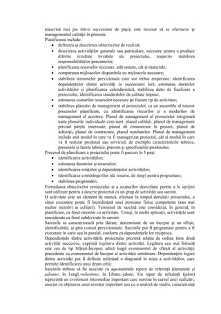 (descrisă mai jos într-o succesiune de paşi), este necesar să se efectueze şi
managementul calităţii în proiecte.
Planificarea include:
• definirea şi descrierea obiectivelor de realizat;
• descrierea activităţilor generale sau particulare, necesare pentru a produce
diferite rezultate livrabile ale proiectului, respectiv stabilirea
responsabilităţilor persoanelor;
• planificarea resurselor necesare, atât umane, cât şi materiale;
• compararea mijloacelor disponibile cu mijloacele necesare;
• stabilirea termenelor previzionale care vor trebui respectate: identificarea
dependenţelor dintre activităţi (a succesiunii lor), estimarea duratelor
activităţilor şi planificarea calendaristică, stabilirea datei de finalizare a
proiectului, identificarea standardelor de calitate impuse;
• estimarea costurilor resurselor necesare pe fiecare tip de activitate;
• stabilirea planului de management al proiectului, ca un ansamblu al tuturor
proceselor planificate, cu identificarea riscurilor şi a modurilor de
management al acestora. Planul de management al proiectului integrează
toate planurile individuale cum sunt: planul calităţii, planul de management
privind părţile interesate, planul de comunicare în proiect, planul de
achiziţii, planul de contractare, planul rezultatelor. Planul de management
include atât modul în care va fi managerizat proiectul, cât şi modul în care
va fi realizat produsul sau serviciul, de exemplu caracteristicile tehnice,
procesele şi fazele tehnice, precum şi specificaţiile produsului.
Procesul de planificare a proiectului poate fi parcurs în 5 paşi:
• identificarea activităţilor;
• estimarea duratelor şi resurselor;
• identificarea relaţiilor şi dependenţelor activităţilor;
• identificarea constrângerilor (de resurse, de timp) pentru programare;
• stabilirea programării.
Formularea obiectivelor proiectului şi a scopurilor dezvoltate pentru a le sprijini
sunt utilizate pentru a descrie proiectul ca un grup de activităţi sau sarcini.
O activitate este un element de muncă, efectuat în timpul derulării proiectului, a
cărui executare poate fi încredinţată unei persoane fizice competente (sau mai
multor membri ai echipei). Termenul de sarcină este considerat, în general, în
planificare, ca fiind sinonim cu activitate. Totuşi, în multe aplicaţii, activităţile sunt
considerate ca fiind subdivizate în sarcini.
Sarcinile se caracterizează prin durate, determinate de un început şi un sfîrşit,
identificabile, şi prin costuri previzionnale. Sarcinile pot fi programate pentru a fi
executate în serie sau în paralel, conform cu dependenţele lor reciproce.
Dependenţele dintre activităţile proiectului prezintă relaţia de ordine între două
activităţi succesive, exprimă legătura dintre activităţi. Legătura cea mai folosită
este cea de tip Sfârşit-Început, adică leagă evenimentul de sfârşit al activităţii
precedente cu evenimentul de început al activităţii următoare. Dependenţele logice
dintre activităţi pot fi definite utilizând o diagramă în reţea a activităţilor, care
permite identificarea unui drum critic.
Sarcinile trebuie să fie asociate cu aşa-numitele repere de referinţă (denumite şi
jaloane; în l.engl.-milestone; în l.franc.-jalon). Un reper de referinţă (jalon)
reprezintă un eveniment intermediar important care survine în cursul unei realizări,
asociat cu obţinerea unui rezultat important sau cu o analiză de stadiu, caracterizată
 