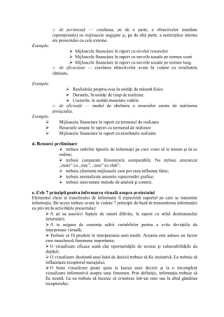 o de pertinenţă — corelarea, pe de o parte, a obiectivelor imediate
(operaţionale) cu mijloacele angajate şi, pe de altă parte, a restricţiilor interne
ale proiectului cu cele externe.
Exemplu:
 Mijloacele financiare în raport cu nivelul resurselor
 Mijloacele financiare în raport cu nevoile uzuale pe termen scurt
 Mijloacele financiare în raport cu nevoile uzuale pe termen lung.
o de eficacitate — corelarea obiectivelor avute în vedere cu rezultatele
obţinute.
Exemplu:
 Realizările propriu-zise în unităţi de măsură fizice
 Duratele, în unităţi de timp de realizare
 Costurile, în unităţi monetare stabile
o de eficienţă — modul de cheltuire a resurselor cerute de realizarea
proiectului.
Exemplu:
 Mijloacele financiare în raport cu termenul de realizare
 Resursele umane în raport cu termenul de realizare
 Mijloacele financiare în raport cu rezultatele realizate
d. Remarci preliminare
 trebuie stabilite tipurile de informaţii pe care vrem să le tratam şi în ce
ordine;
 trebuie comparate fenomenele comparabile. Nu trebuie amestecat
,,mare” cu ,,mic”, ,,tare” cu slab”;
 trebuie eliminate mijloacele care pot crea influenţe false;
 trebuie normalizate anumite reprezentări grafice;
 trebuie reinventate metode de analiză şi control.
e. Cele 7 principii pentru informarea vizuală asupra proiectului
Elementul cheie al transferului de informatie îl reprezintă suportul pe care se transmite
informaţia. De aceea trebuie avute în vedere 7 principii de bază în transmiterea informaţiei
cu privire la activităţile proiectului:
 A şti sa asociezi faptele de naturi diferite, în raport cu stilul destinatarului
informării;
 A te asigura de coerenţa scării variabilelor pentru a evita deviaţiile de
interpretare vizuală;
 Trebuie să fii prudent în interpretarea unei medii. Aceasta este adesea un factor
care maschează fenomene importante;
 O vizualizare eficace arată clar oportunităţile de sesizat şi vulnerabilităţile de
depăşit;
 O vizualizare destinată unei luări de decizii trebuie să fie incitativă. Ea trebuie să
influenţeze receptorul mesajului;
 O buna vizualizare poate ajuta la luarea unei decizii şi la o incompletă
vizualizare informativă asupra unui fenomen. Prin definiţie, informaţia trebuie să
fie neutră. Ea nu trebuie să încerce să orienteze într-un sens sau în altul gândirea
receptorului;
 