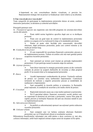  Importantă nu este corectitudinea datelor vizualizate, ci precizia lor.
Raţionamentul strategic într-un proiect se fondează pe valori relative şi nu absolute.
f. Cine vrea să ştie şi ce vrea să ştie?
Toate categoriile de participanţi la implementarea proiectului doresc să asiste, conform
intereselor particulare, la derularea şi controlul activităţilor.
Principalii parteneri sunt:
A - Finanţatorul (guvern sau organisme care dezvoltă programe de cercetare-dezvoltare
sau de altă natură).
 Poate stabili norme legislative spceifice după care se va desfăşura
proiectul.
 Poate cere un grad mare de control în implementarea proiectului
pentru a se asigura că el se realizează la timp şi în standardele prevăzute.
 Pentru că poate oferi facilităţi prin concesionări, dezvoltări
ulterioare, după terminarea proiectului, poate cere control monetar şi de
mediu pe termen lung.
B - Conducdtorul de proiect
 El este responsabil de securitatea financiară a proiectului, precum şi
de implementarea acestuia. Trebuie să confere cele mai mari garanţii pentru
acoperirea riscunilor proiectului.
C - Sponsor
 Sunt acţionarii pe termen scurt (numai pe perioada implementării
proiectului). Ei pot participa numai la anumite etape de realizare.
D - Acţionar (partene,)
 Sunt direct interesaţi în strategia proiectului pentru că din venitunile
realizate de proiect îşi acoperă cheltuielile de investiţie şi obţin propriul
profit. Ei îşi asumă roluri şi în managementul proiectului.
F - Banca
 Acordă împrumuturi conducătorului de proiect. Veniturile realizate
de proiect vor constitui sursa rambursănii împrumutului. Controlează
termenele de realizare a etapelor proiectului precum şi modalităţile de
rambursare a împrumutului.
 Sunt susceptibili la riscurile politice şi economice, la fluctuaţilie
pieţei naţionale, la condiţiile de securitate şi de mediu oferite de proiect.
F - Consultant
 Reprezintă interesele unuia sau a mai multor parteneri ai proiectului.
 Pot fi specialişti tehnici, financiari, economici, sociali, politici care
au experienţă în domeniul de activitate a proiectului, cunosc bine piaţa de
capital, precum şi instituţiile financiare din ţară sau structura statală în care
se implementează acesta.
G - Subcontractant (furnizor)
 Se preferă ca subcontractanţi sponsori sau acţionari pentru reducerea
riscurilor proiectului.
H - Utilizator (client)
 Sunt companii care vor încheia contracte ulterioare finalizării
proiectului sau vor fi beneficiarii direcţi ai rezultatelor acestuia.
Diferenţierea beneficianilor informaţiei este utilă pentru a doza cantitatea şi, mai ales,
calitatea informaţiei, astfel încât impactul estimat asupra sursei de receptare să fie optim.
 