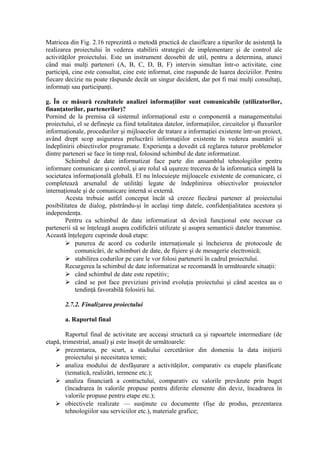Matricea din Fig. 2.16 reprezintă o metodă practică de clasiflcare a tipurilor de asistenţă la
realizarea proiectului în vederea stabilirii strategiei de implementare şi de control ale
activităţilor proiectului. Este un instrument deosebit de util, pentru a determina, atunci
când mai mulţi parteneri (A, B, C, D, B, F) intervin simultan într-o activitate, cine
participă, cine este consultat, cine este informat, cine raspunde de luarea deciziilor. Pentru
fiecare decizie nu poate răspunde decât un singur decident, dar pot fi mai mulţi consultaţi,
informaţi sau participanţi.
g. În ce măsură rezultatele analizei informaţiilor sunt comunicabile (utilizatorilor,
finanţatorilor, partenerilor)?
Pornind de la premisa că sistemul informaţional este o componentă a managementului
proiectului, el se defineşte ca fiind totalitatea datelor, informaţiilor, circuitelor şi fluxurilor
informaţionale, procedurilor şi mijloacelor de tratare a informaţiei existente într-un proiect,
având drept scop asigurarea prelucrării informaţiilor existente în vederea asumării şi
îndeplinirii obiectivelor programate. Experienţa a dovedit că reglarea tuturor problemelor
dintre parteneri se face în timp real, folosind schimbul de date informatizat.
Schimbul de date informatizat face parte din ansamblul tehnologiilor pentru
informare comunicare şi control, şi are rolul să uşureze trecerea de la informatica simplă la
societatea informaţională globală. El nu înlocuieşte mijloacele existente de comunicare, ci
completează arsenalul de utilităţi legate de îndeplinirea obiectivelor proiectelor
internaţionale şi de comunicare internă si externă.
Acesta trebuie astfel conceput încât să creeze fiecărui partener al proiectului
posibilitatea de dialog, păstrându-şi în acelaşi timp datele, confidenţialitatea acestora şi
independenţa.
Pentru ca schimbul de date informatizat să devină funcţional este necesar ca
partenerii să se înţeleagă asupra codificării utilizate şi asupra semanticii datelor transmise.
Această înţelegere cuprinde două etape:
 punerea de acord cu codurile internaţionale şi încheierea de protocoale de
comunicări, de schimburi de date, de fîşiere şi de mesagerie electronică;
 stabilirea codurilor pe care le vor folosi partenerii în cadrul proiectului.
Recurgerea la schimbul de date informatizat se recomandă în următoarele situaţii:
 când schimbul de date este repetitiv;
 când se pot face previziuni privind evoluţia proiectului şi când acestea au o
tendinţă favorabilă folosirii lui.
2.7.2. Finalizarea proiectului
a. Raportul final
Raportul final de activitate are acceaşi structură ca şi rapoartele intermediare (de
etapă, trimestrial, anual) şi este însoţit de următoarele:
 prezentarea, pe scurt, a stadiului cercetăriior din domeniu la data iniţierii
proiectului şi necesitatea temei;
 analiza modului de desfăşurare a activităţilor, comparativ cu etapele planificate
(tematică, realizări, termene etc.);
 analiza financiară a contractului, comparativ cu valorile prevăzute prin buget
(încadrarea în valorile propuse pentru diferite elemente din deviz, încadrarea în
valorile propuse pentru etape etc.);
 obiectivele realizate — susţinute cu documente (fişe de produs, prezentarea
tehnologiilor sau serviciilor etc.), materiale grafice;
 