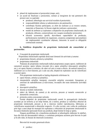  planul de implementare al proiectului (etape, ani);
 un acord de finalizare a proiectului, semnat şi inregistrat de toţi partenerii din
proiect care va cuprinde:
• produsul, tehnologia sau serviciul rezultat al proiectului;
• responsabilităţile tehnice şi administrative ale partenerilor;
• contribuţia fiecăiui participant, ca efort de realizare şi ca resurse umane,
materiale şi financiare, în fiecare etapă de realizare a proiectului;
• modul de atribuire şi exploatare a drepturilor de proprietate (intelectuală, de
producţie, difuzare, comercializare etc.) asupra rezultatelor proiectului;
• efectele economice (profit, dezvoltarea capacităţilor de producţie,
perfecţionarea metodelor de organizare, creşterea competenţei personalului)
ale implementării rezultatelor obţinute, întocmite în acord cu obligaţiile
contractuale asumate.
b. Stabilirea drepturilor de proprietate intelectuală ale consortiului şi
partenerilor.
 Conceptul de proprietate intelectuală
Proprietatea intelectuală cuprinde două mari domenii de activitate şi anume:
 proprietatea literară, artistică şi ştiinţifică;
 proprietatea industrială
Noţiunea de proprietate intelectuală indică proprietatea asupra operei, indiferent de
caracterul acesteia: opere tehnice (invenţii ele.), opere ştiinţifice (descoperiri ştiinţifice
etc.), ori opere literare şi artistice, de către cel care a creat-o efectiv, de autorul (autorii) ei,
indiferent cui i-a fost transmis, pe o cale sau alta, dreptul de exploatare sau de valorificare
a acestei opere.
Prin proprietate intelectuală se înţeleg dreptunile referitoare la:
 opere literare, artistice şi ştiinţifice;
 interpretările artiştllor interpreţi, execuţiile artiştilor executanţi, fonograme şi
emisiuni de radiodiftiziune şi televiziune, invenţiile din toate domeniile activităţii
umane;
 descoperiri ştiinţifice;
 desene şi modele industriale;
 mărci de fabrică, de comerţ şi de serviciu, precum şi numele comerciale şi
denumirile comerciale;
 protecţia contra concurenţei neloiale.
Esenţa dreptului de proprietate intelectuală constă în prerogativele titularului
acordate pe un teritoriu şi un timp limitat, de a realiza, produce şi valorifica obiectul de
proprietate intelectuală, precum şi de a interzice terţilor reproducerea, fabricarea şi
valorificarea neautorizată a obiectului respectiv. Cu alte cuvinte, este vorba de confenirea
prin lege a unui drept de monopol de exploatare a obiectului de proprietate intelectuală în
favoarea titularului (persoană fizică sau juridică), drept limitat în timp şi spatiu.
Singura posibilitate de a transforma produsele şi tehnologiile elaborate în mărfuri,
înca din faza de documentării tehnice, o constituie protejarea acestora prin brevete în ţară
şi în alte state, în funcţie de interesele economice.
Brevetul de invenţie generează efecte:
 juridice:
 